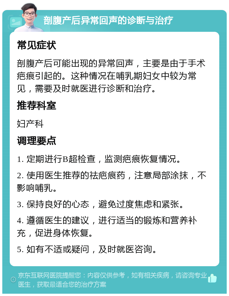 剖腹产后异常回声的诊断与治疗 常见症状 剖腹产后可能出现的异常回声，主要是由于手术疤痕引起的。这种情况在哺乳期妇女中较为常见，需要及时就医进行诊断和治疗。 推荐科室 妇产科 调理要点 1. 定期进行B超检查，监测疤痕恢复情况。 2. 使用医生推荐的祛疤痕药，注意局部涂抹，不影响哺乳。 3. 保持良好的心态，避免过度焦虑和紧张。 4. 遵循医生的建议，进行适当的锻炼和营养补充，促进身体恢复。 5. 如有不适或疑问，及时就医咨询。