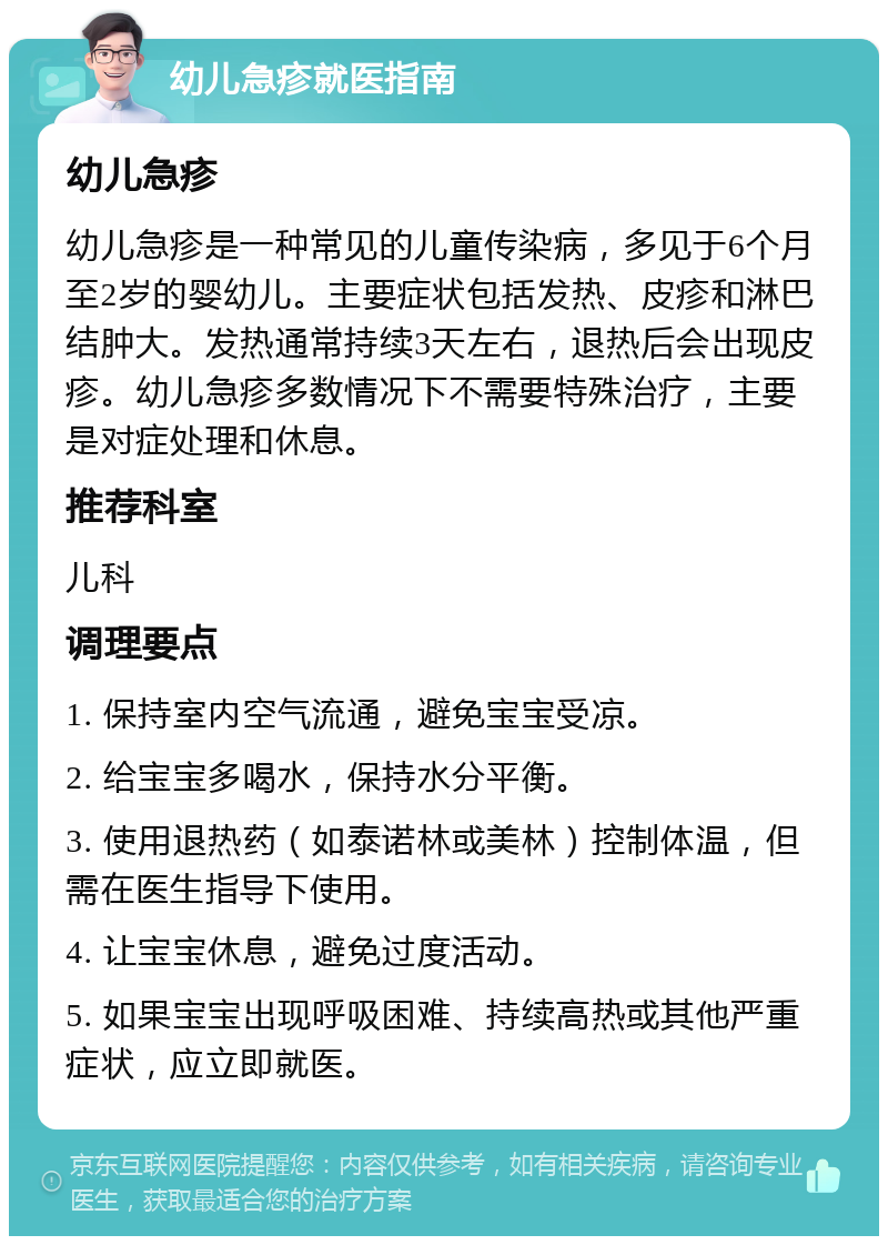 幼儿急疹就医指南 幼儿急疹 幼儿急疹是一种常见的儿童传染病，多见于6个月至2岁的婴幼儿。主要症状包括发热、皮疹和淋巴结肿大。发热通常持续3天左右，退热后会出现皮疹。幼儿急疹多数情况下不需要特殊治疗，主要是对症处理和休息。 推荐科室 儿科 调理要点 1. 保持室内空气流通，避免宝宝受凉。 2. 给宝宝多喝水，保持水分平衡。 3. 使用退热药（如泰诺林或美林）控制体温，但需在医生指导下使用。 4. 让宝宝休息，避免过度活动。 5. 如果宝宝出现呼吸困难、持续高热或其他严重症状，应立即就医。