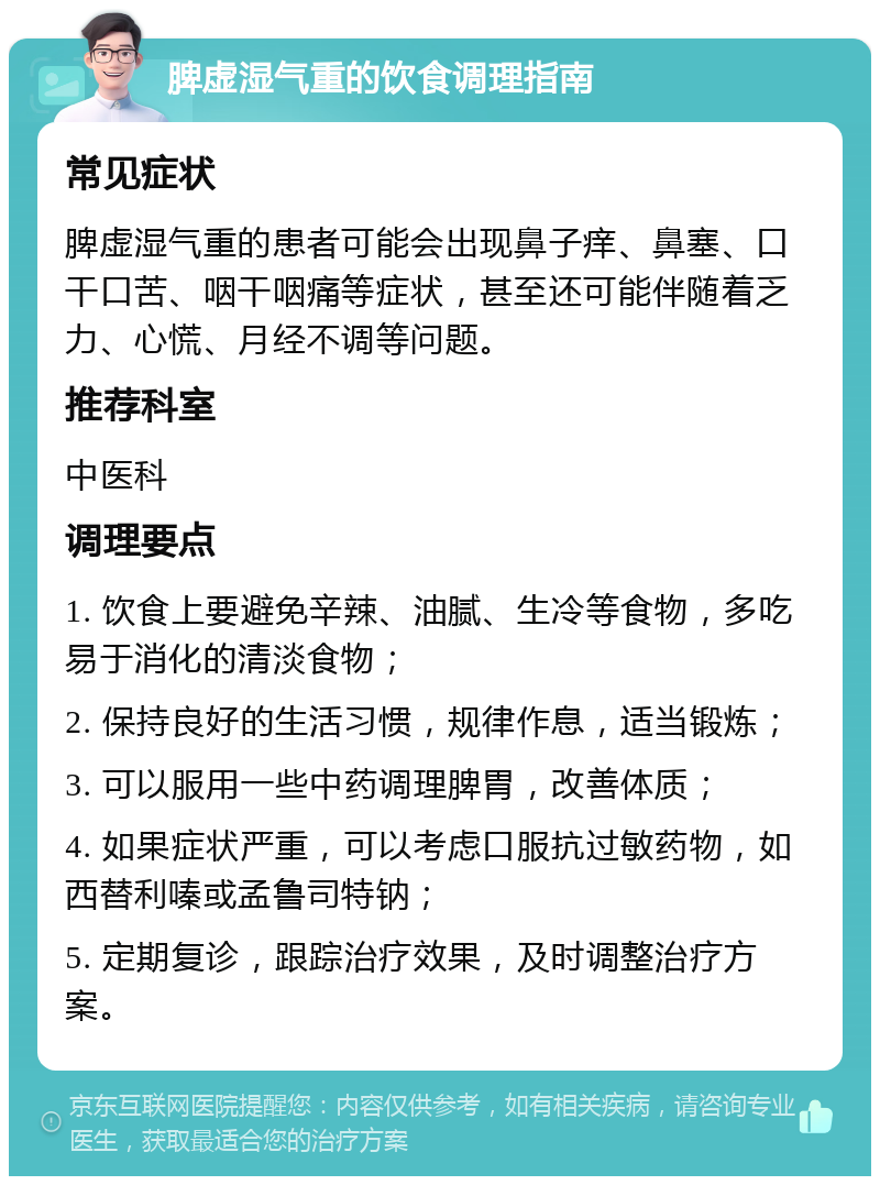 脾虚湿气重的饮食调理指南 常见症状 脾虚湿气重的患者可能会出现鼻子痒、鼻塞、口干口苦、咽干咽痛等症状，甚至还可能伴随着乏力、心慌、月经不调等问题。 推荐科室 中医科 调理要点 1. 饮食上要避免辛辣、油腻、生冷等食物，多吃易于消化的清淡食物； 2. 保持良好的生活习惯，规律作息，适当锻炼； 3. 可以服用一些中药调理脾胃，改善体质； 4. 如果症状严重，可以考虑口服抗过敏药物，如西替利嗪或孟鲁司特钠； 5. 定期复诊，跟踪治疗效果，及时调整治疗方案。