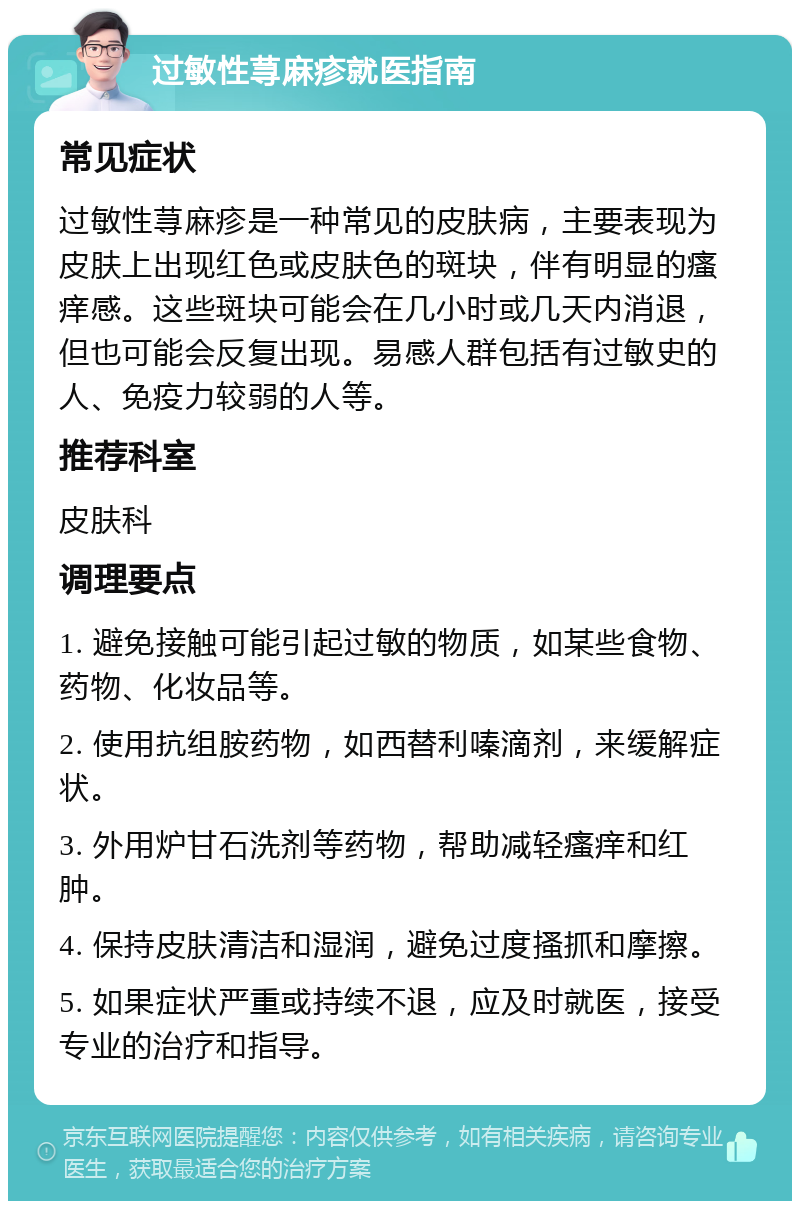 过敏性荨麻疹就医指南 常见症状 过敏性荨麻疹是一种常见的皮肤病，主要表现为皮肤上出现红色或皮肤色的斑块，伴有明显的瘙痒感。这些斑块可能会在几小时或几天内消退，但也可能会反复出现。易感人群包括有过敏史的人、免疫力较弱的人等。 推荐科室 皮肤科 调理要点 1. 避免接触可能引起过敏的物质，如某些食物、药物、化妆品等。 2. 使用抗组胺药物，如西替利嗪滴剂，来缓解症状。 3. 外用炉甘石洗剂等药物，帮助减轻瘙痒和红肿。 4. 保持皮肤清洁和湿润，避免过度搔抓和摩擦。 5. 如果症状严重或持续不退，应及时就医，接受专业的治疗和指导。