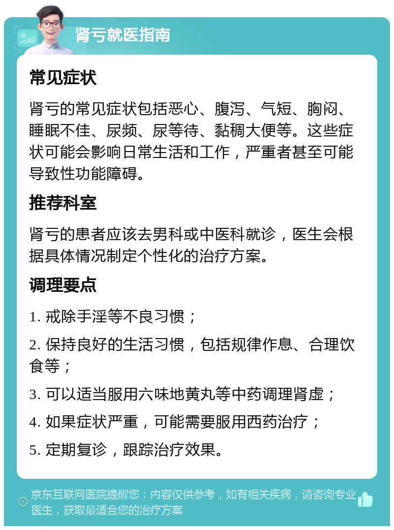 肾亏就医指南 常见症状 肾亏的常见症状包括恶心、腹泻、气短、胸闷、睡眠不佳、尿频、尿等待、黏稠大便等。这些症状可能会影响日常生活和工作，严重者甚至可能导致性功能障碍。 推荐科室 肾亏的患者应该去男科或中医科就诊，医生会根据具体情况制定个性化的治疗方案。 调理要点 1. 戒除手淫等不良习惯； 2. 保持良好的生活习惯，包括规律作息、合理饮食等； 3. 可以适当服用六味地黄丸等中药调理肾虚； 4. 如果症状严重，可能需要服用西药治疗； 5. 定期复诊，跟踪治疗效果。