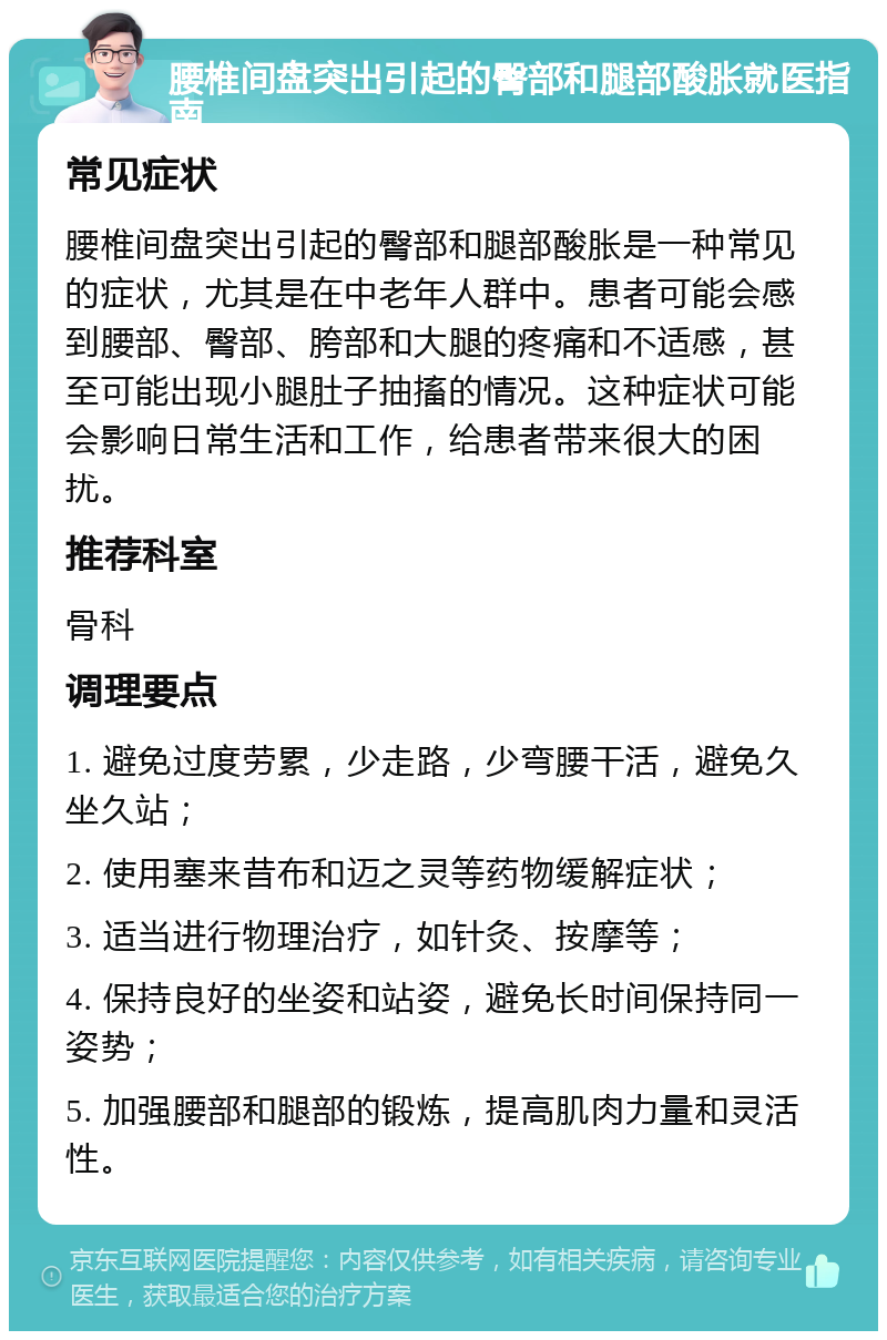 腰椎间盘突出引起的臀部和腿部酸胀就医指南 常见症状 腰椎间盘突出引起的臀部和腿部酸胀是一种常见的症状，尤其是在中老年人群中。患者可能会感到腰部、臀部、胯部和大腿的疼痛和不适感，甚至可能出现小腿肚子抽搐的情况。这种症状可能会影响日常生活和工作，给患者带来很大的困扰。 推荐科室 骨科 调理要点 1. 避免过度劳累，少走路，少弯腰干活，避免久坐久站； 2. 使用塞来昔布和迈之灵等药物缓解症状； 3. 适当进行物理治疗，如针灸、按摩等； 4. 保持良好的坐姿和站姿，避免长时间保持同一姿势； 5. 加强腰部和腿部的锻炼，提高肌肉力量和灵活性。