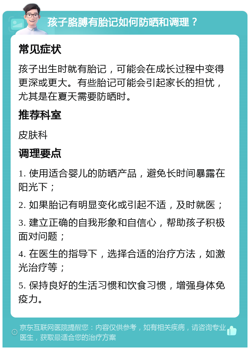 孩子胳膊有胎记如何防晒和调理？ 常见症状 孩子出生时就有胎记，可能会在成长过程中变得更深或更大。有些胎记可能会引起家长的担忧，尤其是在夏天需要防晒时。 推荐科室 皮肤科 调理要点 1. 使用适合婴儿的防晒产品，避免长时间暴露在阳光下； 2. 如果胎记有明显变化或引起不适，及时就医； 3. 建立正确的自我形象和自信心，帮助孩子积极面对问题； 4. 在医生的指导下，选择合适的治疗方法，如激光治疗等； 5. 保持良好的生活习惯和饮食习惯，增强身体免疫力。