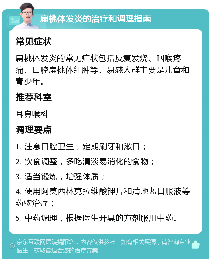 扁桃体发炎的治疗和调理指南 常见症状 扁桃体发炎的常见症状包括反复发烧、咽喉疼痛、口腔扁桃体红肿等。易感人群主要是儿童和青少年。 推荐科室 耳鼻喉科 调理要点 1. 注意口腔卫生，定期刷牙和漱口； 2. 饮食调整，多吃清淡易消化的食物； 3. 适当锻炼，增强体质； 4. 使用阿莫西林克拉维酸钾片和蒲地蓝口服液等药物治疗； 5. 中药调理，根据医生开具的方剂服用中药。