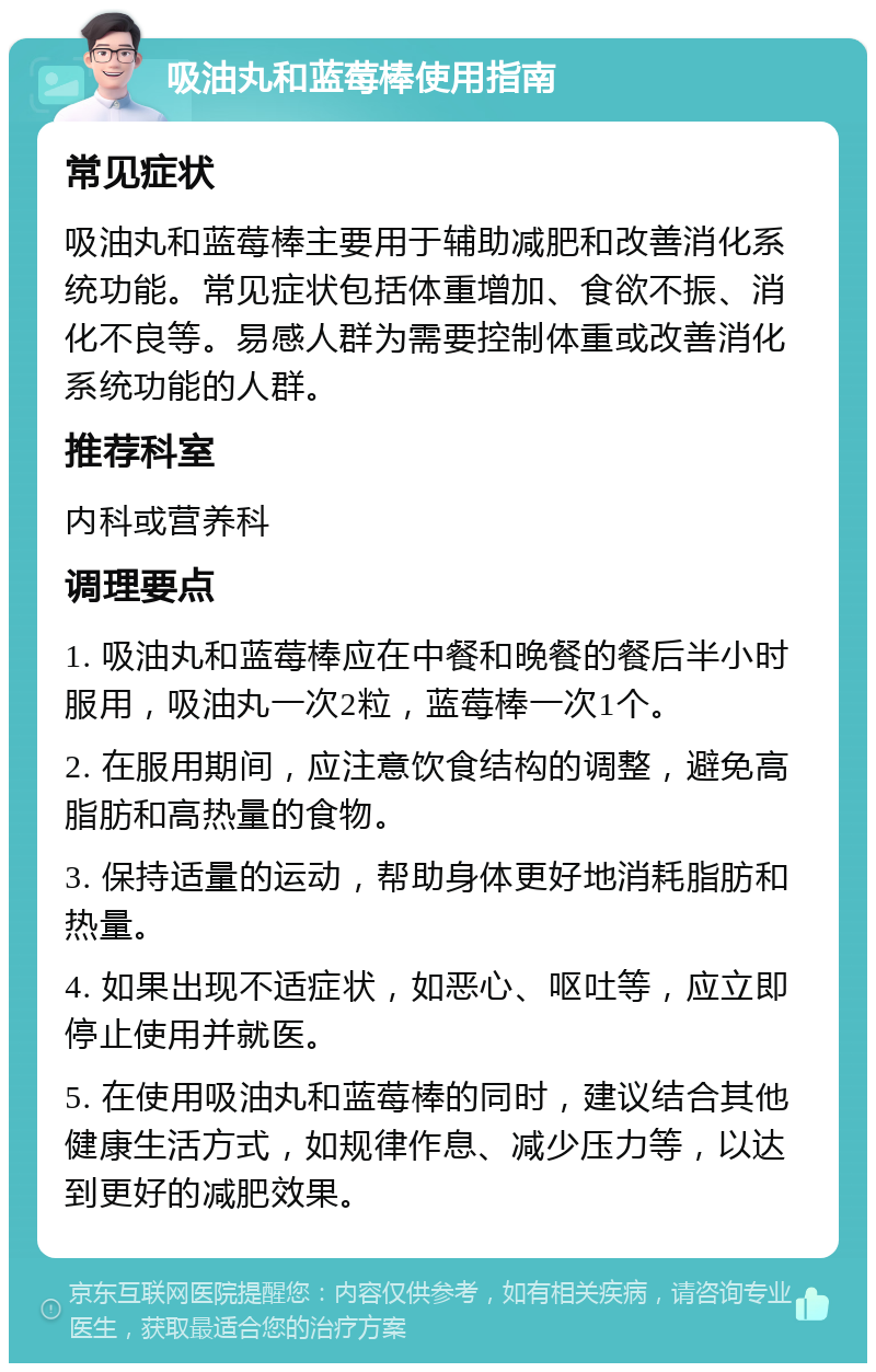 吸油丸和蓝莓棒使用指南 常见症状 吸油丸和蓝莓棒主要用于辅助减肥和改善消化系统功能。常见症状包括体重增加、食欲不振、消化不良等。易感人群为需要控制体重或改善消化系统功能的人群。 推荐科室 内科或营养科 调理要点 1. 吸油丸和蓝莓棒应在中餐和晚餐的餐后半小时服用，吸油丸一次2粒，蓝莓棒一次1个。 2. 在服用期间，应注意饮食结构的调整，避免高脂肪和高热量的食物。 3. 保持适量的运动，帮助身体更好地消耗脂肪和热量。 4. 如果出现不适症状，如恶心、呕吐等，应立即停止使用并就医。 5. 在使用吸油丸和蓝莓棒的同时，建议结合其他健康生活方式，如规律作息、减少压力等，以达到更好的减肥效果。