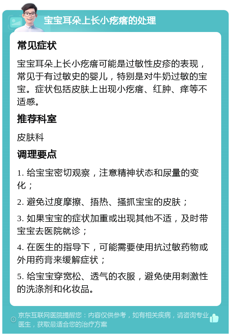 宝宝耳朵上长小疙瘩的处理 常见症状 宝宝耳朵上长小疙瘩可能是过敏性皮疹的表现，常见于有过敏史的婴儿，特别是对牛奶过敏的宝宝。症状包括皮肤上出现小疙瘩、红肿、痒等不适感。 推荐科室 皮肤科 调理要点 1. 给宝宝密切观察，注意精神状态和尿量的变化； 2. 避免过度摩擦、捂热、搔抓宝宝的皮肤； 3. 如果宝宝的症状加重或出现其他不适，及时带宝宝去医院就诊； 4. 在医生的指导下，可能需要使用抗过敏药物或外用药膏来缓解症状； 5. 给宝宝穿宽松、透气的衣服，避免使用刺激性的洗涤剂和化妆品。