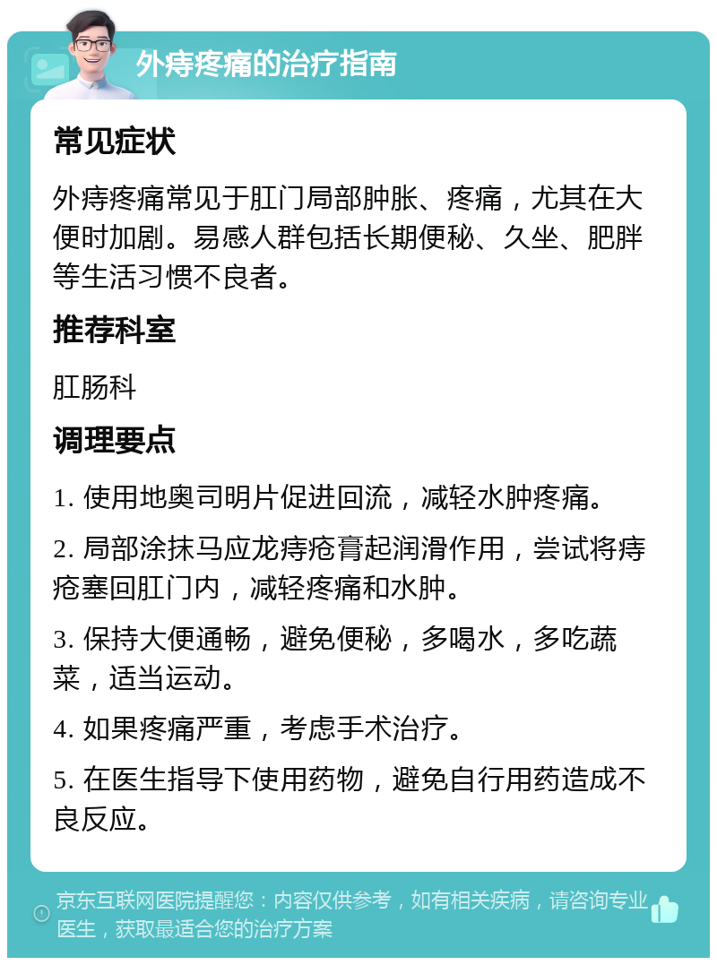 外痔疼痛的治疗指南 常见症状 外痔疼痛常见于肛门局部肿胀、疼痛，尤其在大便时加剧。易感人群包括长期便秘、久坐、肥胖等生活习惯不良者。 推荐科室 肛肠科 调理要点 1. 使用地奥司明片促进回流，减轻水肿疼痛。 2. 局部涂抹马应龙痔疮膏起润滑作用，尝试将痔疮塞回肛门内，减轻疼痛和水肿。 3. 保持大便通畅，避免便秘，多喝水，多吃蔬菜，适当运动。 4. 如果疼痛严重，考虑手术治疗。 5. 在医生指导下使用药物，避免自行用药造成不良反应。