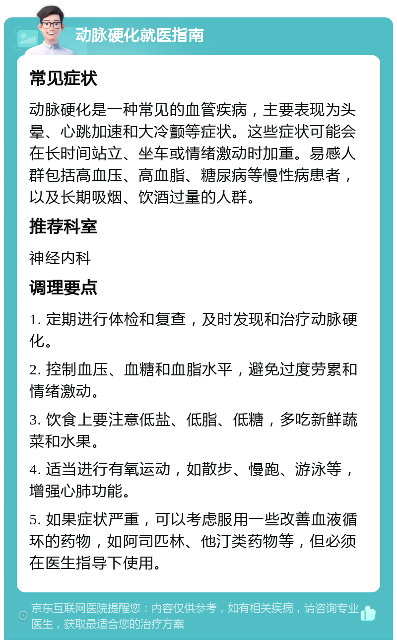 动脉硬化就医指南 常见症状 动脉硬化是一种常见的血管疾病，主要表现为头晕、心跳加速和大冷颤等症状。这些症状可能会在长时间站立、坐车或情绪激动时加重。易感人群包括高血压、高血脂、糖尿病等慢性病患者，以及长期吸烟、饮酒过量的人群。 推荐科室 神经内科 调理要点 1. 定期进行体检和复查，及时发现和治疗动脉硬化。 2. 控制血压、血糖和血脂水平，避免过度劳累和情绪激动。 3. 饮食上要注意低盐、低脂、低糖，多吃新鲜蔬菜和水果。 4. 适当进行有氧运动，如散步、慢跑、游泳等，增强心肺功能。 5. 如果症状严重，可以考虑服用一些改善血液循环的药物，如阿司匹林、他汀类药物等，但必须在医生指导下使用。