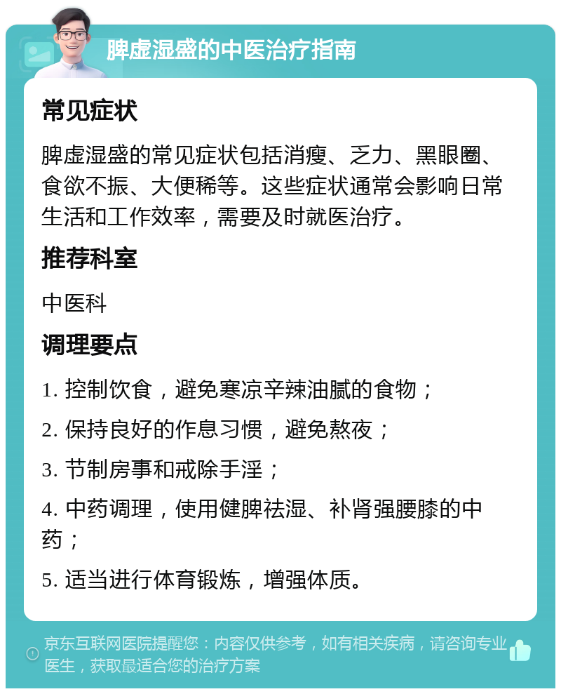 脾虚湿盛的中医治疗指南 常见症状 脾虚湿盛的常见症状包括消瘦、乏力、黑眼圈、食欲不振、大便稀等。这些症状通常会影响日常生活和工作效率，需要及时就医治疗。 推荐科室 中医科 调理要点 1. 控制饮食，避免寒凉辛辣油腻的食物； 2. 保持良好的作息习惯，避免熬夜； 3. 节制房事和戒除手淫； 4. 中药调理，使用健脾祛湿、补肾强腰膝的中药； 5. 适当进行体育锻炼，增强体质。