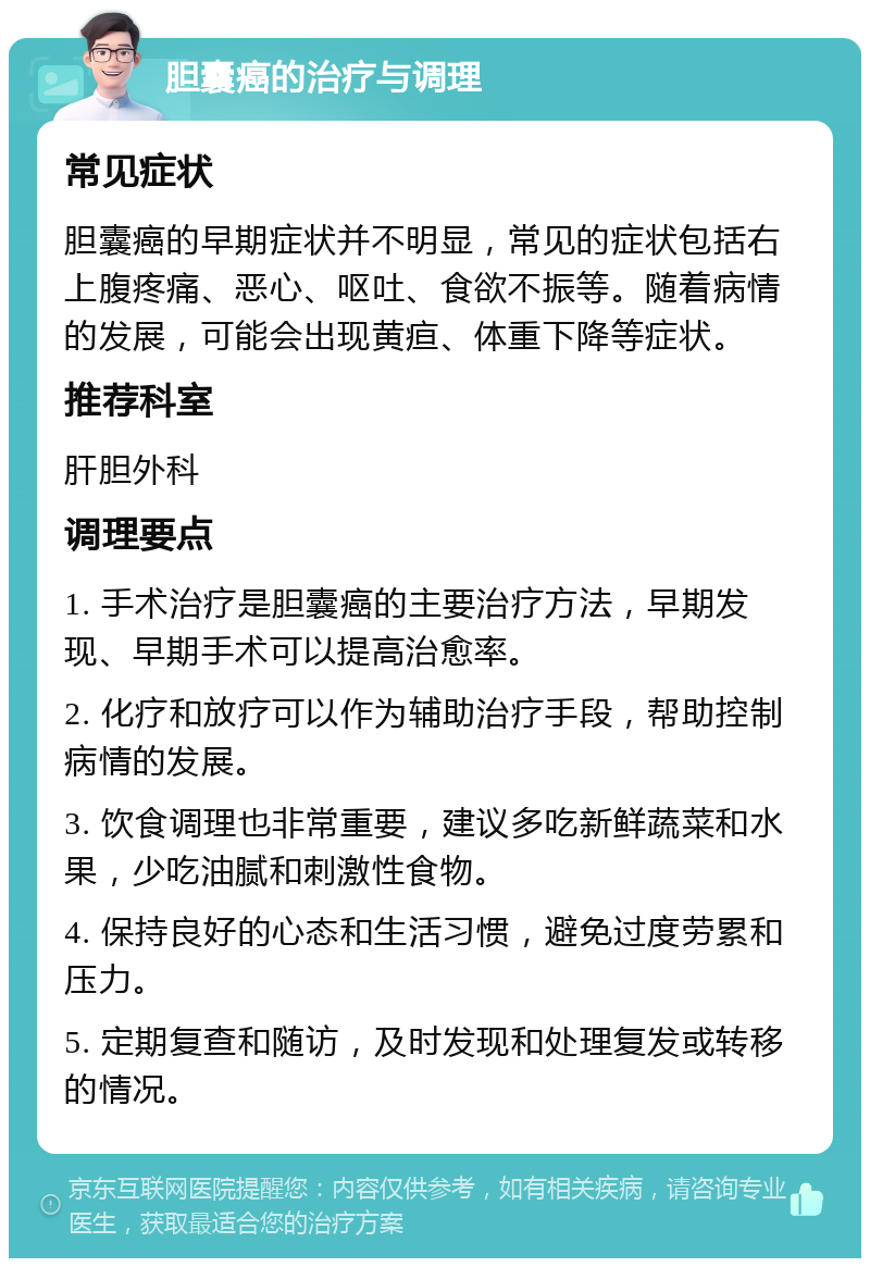 胆囊癌的治疗与调理 常见症状 胆囊癌的早期症状并不明显，常见的症状包括右上腹疼痛、恶心、呕吐、食欲不振等。随着病情的发展，可能会出现黄疸、体重下降等症状。 推荐科室 肝胆外科 调理要点 1. 手术治疗是胆囊癌的主要治疗方法，早期发现、早期手术可以提高治愈率。 2. 化疗和放疗可以作为辅助治疗手段，帮助控制病情的发展。 3. 饮食调理也非常重要，建议多吃新鲜蔬菜和水果，少吃油腻和刺激性食物。 4. 保持良好的心态和生活习惯，避免过度劳累和压力。 5. 定期复查和随访，及时发现和处理复发或转移的情况。