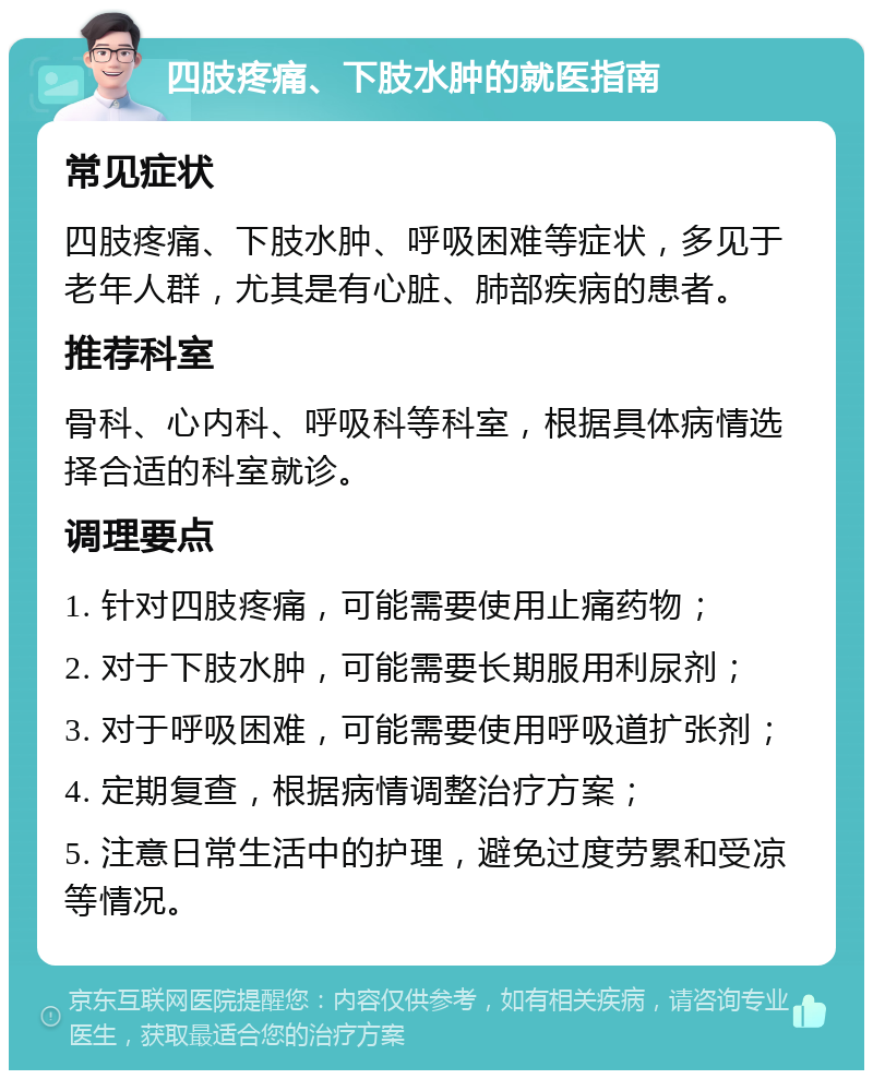 四肢疼痛、下肢水肿的就医指南 常见症状 四肢疼痛、下肢水肿、呼吸困难等症状，多见于老年人群，尤其是有心脏、肺部疾病的患者。 推荐科室 骨科、心内科、呼吸科等科室，根据具体病情选择合适的科室就诊。 调理要点 1. 针对四肢疼痛，可能需要使用止痛药物； 2. 对于下肢水肿，可能需要长期服用利尿剂； 3. 对于呼吸困难，可能需要使用呼吸道扩张剂； 4. 定期复查，根据病情调整治疗方案； 5. 注意日常生活中的护理，避免过度劳累和受凉等情况。