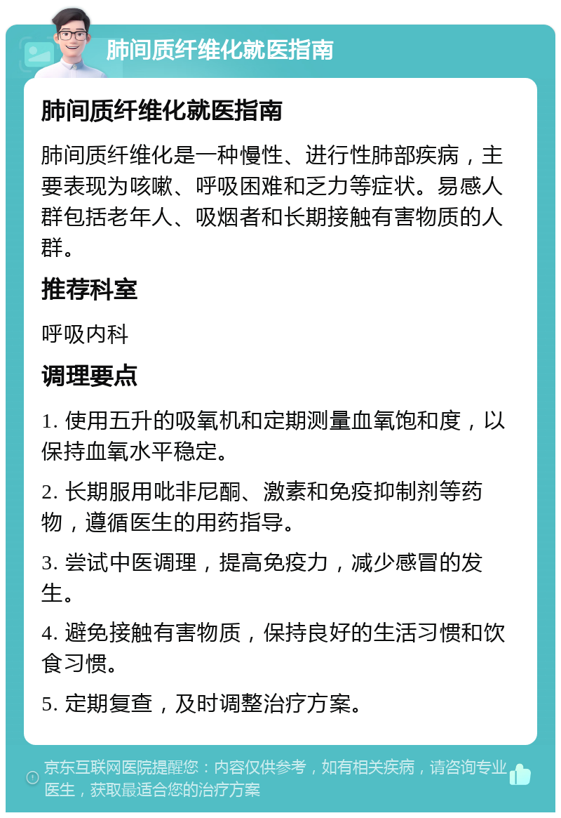 肺间质纤维化就医指南 肺间质纤维化就医指南 肺间质纤维化是一种慢性、进行性肺部疾病，主要表现为咳嗽、呼吸困难和乏力等症状。易感人群包括老年人、吸烟者和长期接触有害物质的人群。 推荐科室 呼吸内科 调理要点 1. 使用五升的吸氧机和定期测量血氧饱和度，以保持血氧水平稳定。 2. 长期服用吡非尼酮、激素和免疫抑制剂等药物，遵循医生的用药指导。 3. 尝试中医调理，提高免疫力，减少感冒的发生。 4. 避免接触有害物质，保持良好的生活习惯和饮食习惯。 5. 定期复查，及时调整治疗方案。