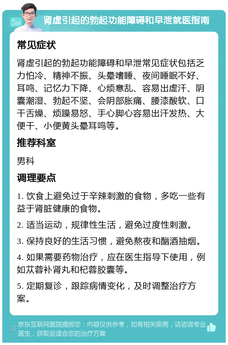 肾虚引起的勃起功能障碍和早泄就医指南 常见症状 肾虚引起的勃起功能障碍和早泄常见症状包括乏力怕冷、精神不振、头晕嗜睡、夜间睡眠不好、耳鸣、记忆力下降、心烦意乱、容易出虚汗、阴囊潮湿、勃起不坚、会阴部胀痛、腰漆酸软、口干舌燥、烦躁易怒、手心脚心容易出汗发热、大便干、小便黄头晕耳鸣等。 推荐科室 男科 调理要点 1. 饮食上避免过于辛辣刺激的食物，多吃一些有益于肾脏健康的食物。 2. 适当运动，规律性生活，避免过度性刺激。 3. 保持良好的生活习惯，避免熬夜和酗酒抽烟。 4. 如果需要药物治疗，应在医生指导下使用，例如苁蓉补肾丸和杞蓉胶囊等。 5. 定期复诊，跟踪病情变化，及时调整治疗方案。