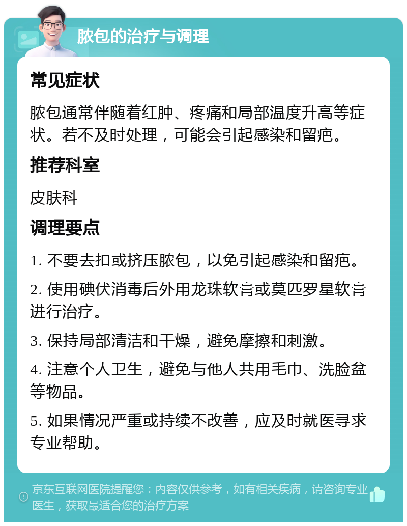 脓包的治疗与调理 常见症状 脓包通常伴随着红肿、疼痛和局部温度升高等症状。若不及时处理，可能会引起感染和留疤。 推荐科室 皮肤科 调理要点 1. 不要去扣或挤压脓包，以免引起感染和留疤。 2. 使用碘伏消毒后外用龙珠软膏或莫匹罗星软膏进行治疗。 3. 保持局部清洁和干燥，避免摩擦和刺激。 4. 注意个人卫生，避免与他人共用毛巾、洗脸盆等物品。 5. 如果情况严重或持续不改善，应及时就医寻求专业帮助。