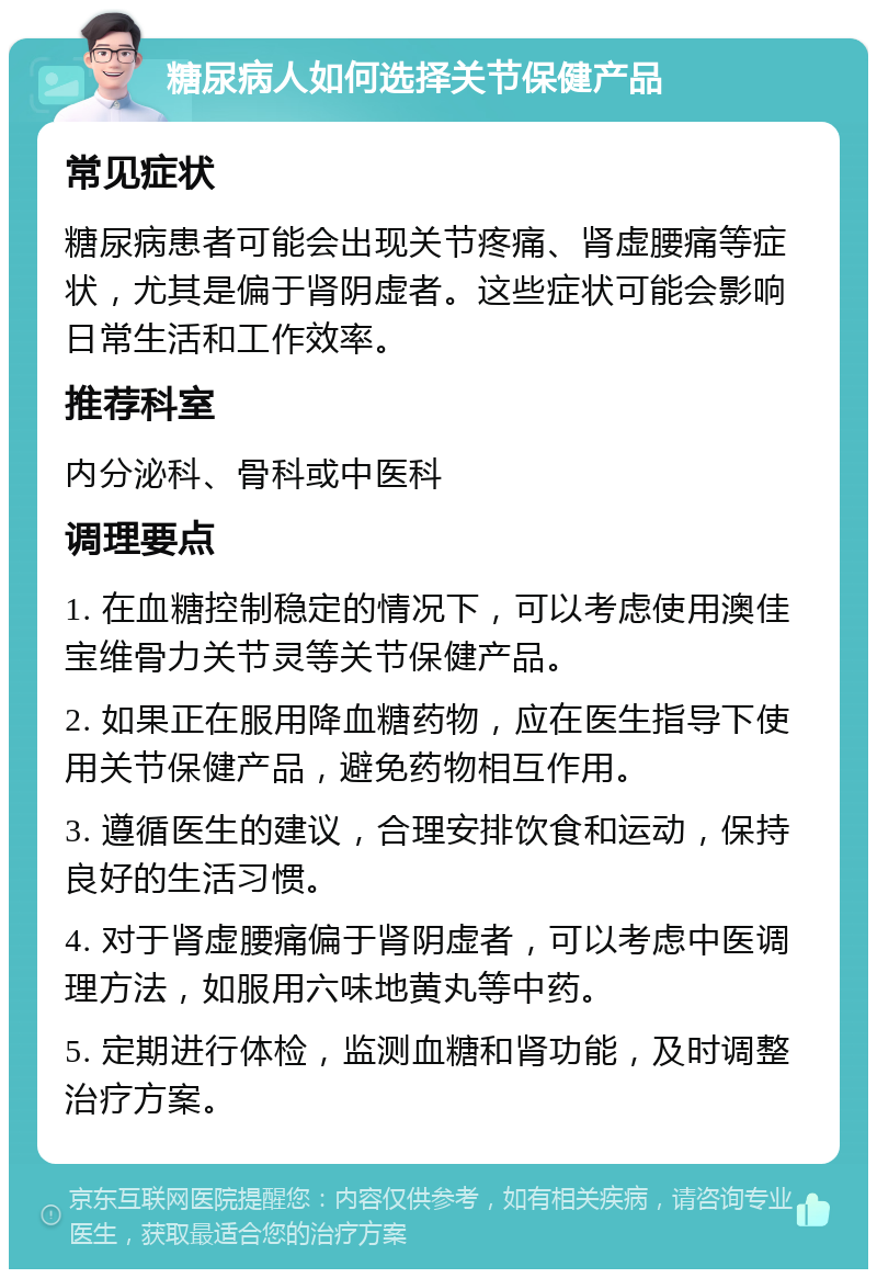 糖尿病人如何选择关节保健产品 常见症状 糖尿病患者可能会出现关节疼痛、肾虚腰痛等症状，尤其是偏于肾阴虚者。这些症状可能会影响日常生活和工作效率。 推荐科室 内分泌科、骨科或中医科 调理要点 1. 在血糖控制稳定的情况下，可以考虑使用澳佳宝维骨力关节灵等关节保健产品。 2. 如果正在服用降血糖药物，应在医生指导下使用关节保健产品，避免药物相互作用。 3. 遵循医生的建议，合理安排饮食和运动，保持良好的生活习惯。 4. 对于肾虚腰痛偏于肾阴虚者，可以考虑中医调理方法，如服用六味地黄丸等中药。 5. 定期进行体检，监测血糖和肾功能，及时调整治疗方案。