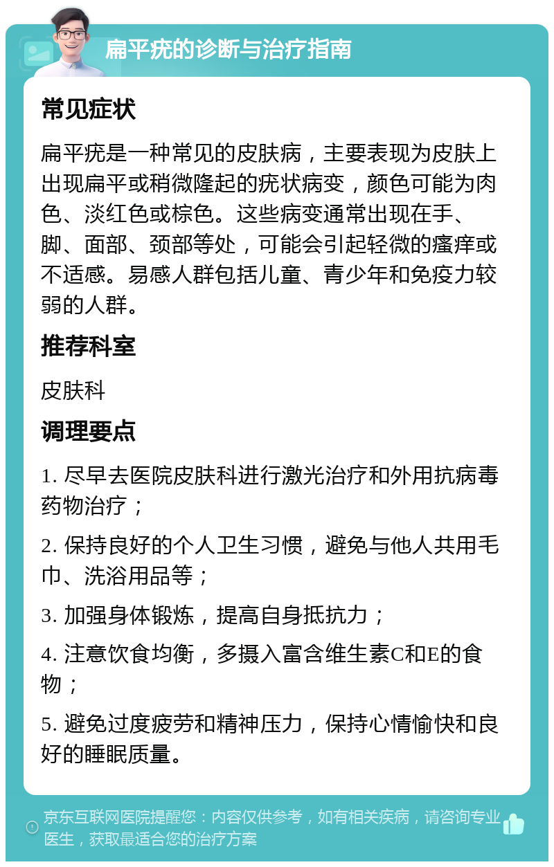 扁平疣的诊断与治疗指南 常见症状 扁平疣是一种常见的皮肤病，主要表现为皮肤上出现扁平或稍微隆起的疣状病变，颜色可能为肉色、淡红色或棕色。这些病变通常出现在手、脚、面部、颈部等处，可能会引起轻微的瘙痒或不适感。易感人群包括儿童、青少年和免疫力较弱的人群。 推荐科室 皮肤科 调理要点 1. 尽早去医院皮肤科进行激光治疗和外用抗病毒药物治疗； 2. 保持良好的个人卫生习惯，避免与他人共用毛巾、洗浴用品等； 3. 加强身体锻炼，提高自身抵抗力； 4. 注意饮食均衡，多摄入富含维生素C和E的食物； 5. 避免过度疲劳和精神压力，保持心情愉快和良好的睡眠质量。