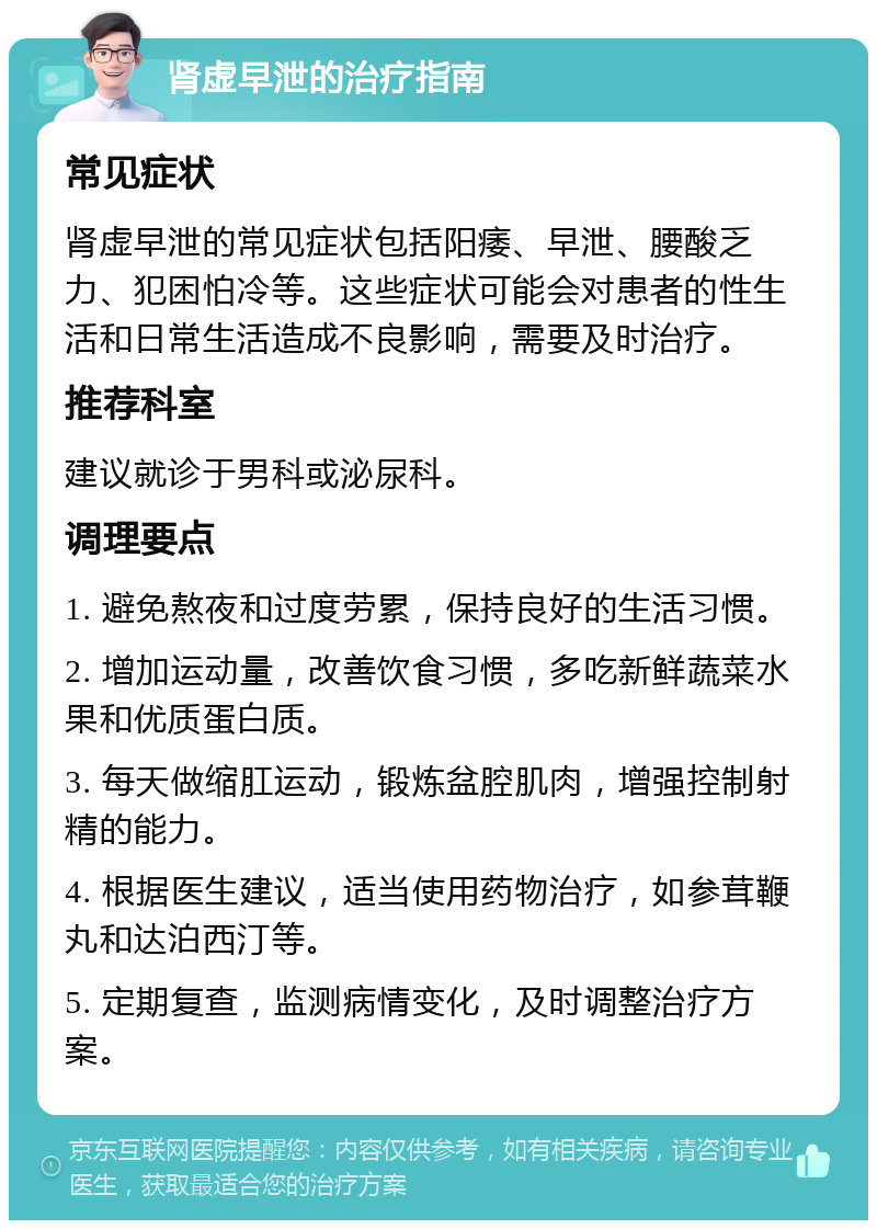 肾虚早泄的治疗指南 常见症状 肾虚早泄的常见症状包括阳痿、早泄、腰酸乏力、犯困怕冷等。这些症状可能会对患者的性生活和日常生活造成不良影响，需要及时治疗。 推荐科室 建议就诊于男科或泌尿科。 调理要点 1. 避免熬夜和过度劳累，保持良好的生活习惯。 2. 增加运动量，改善饮食习惯，多吃新鲜蔬菜水果和优质蛋白质。 3. 每天做缩肛运动，锻炼盆腔肌肉，增强控制射精的能力。 4. 根据医生建议，适当使用药物治疗，如参茸鞭丸和达泊西汀等。 5. 定期复查，监测病情变化，及时调整治疗方案。