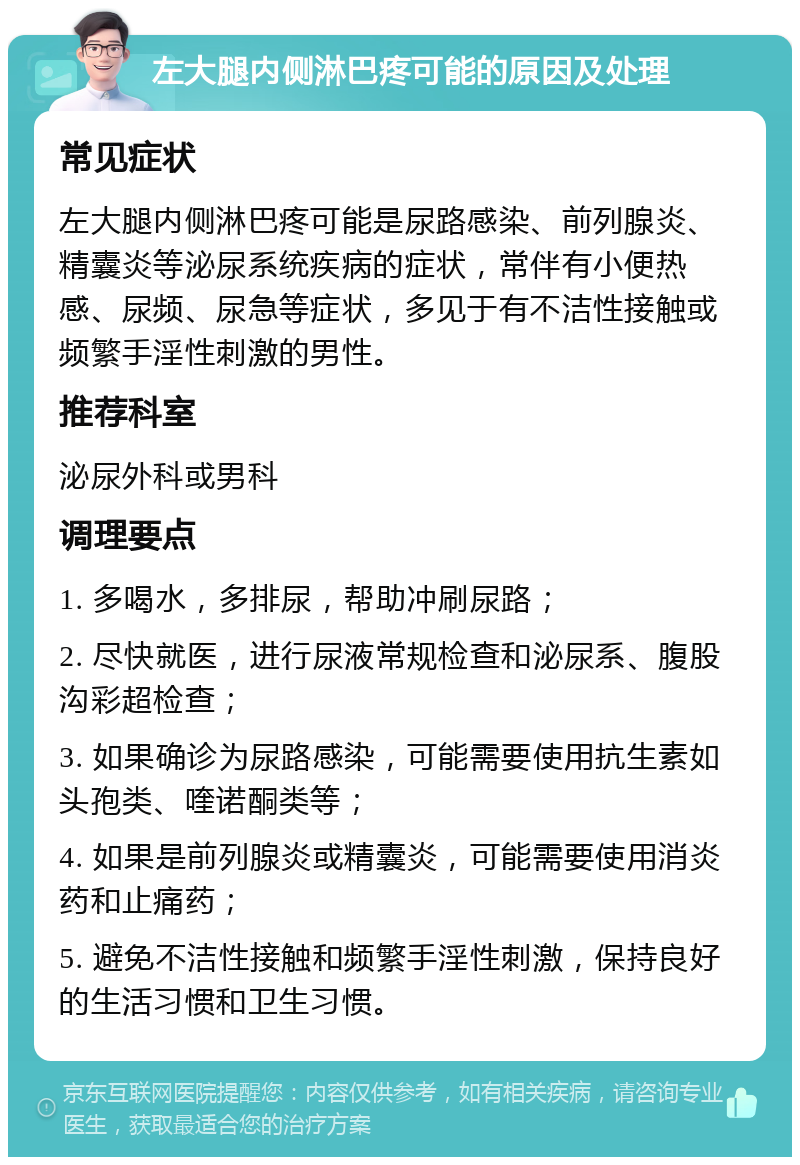 左大腿内侧淋巴疼可能的原因及处理 常见症状 左大腿内侧淋巴疼可能是尿路感染、前列腺炎、精囊炎等泌尿系统疾病的症状，常伴有小便热感、尿频、尿急等症状，多见于有不洁性接触或频繁手淫性刺激的男性。 推荐科室 泌尿外科或男科 调理要点 1. 多喝水，多排尿，帮助冲刷尿路； 2. 尽快就医，进行尿液常规检查和泌尿系、腹股沟彩超检查； 3. 如果确诊为尿路感染，可能需要使用抗生素如头孢类、喹诺酮类等； 4. 如果是前列腺炎或精囊炎，可能需要使用消炎药和止痛药； 5. 避免不洁性接触和频繁手淫性刺激，保持良好的生活习惯和卫生习惯。