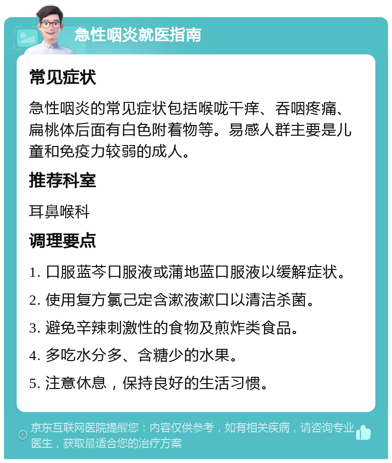 急性咽炎就医指南 常见症状 急性咽炎的常见症状包括喉咙干痒、吞咽疼痛、扁桃体后面有白色附着物等。易感人群主要是儿童和免疫力较弱的成人。 推荐科室 耳鼻喉科 调理要点 1. 口服蓝芩口服液或蒲地蓝口服液以缓解症状。 2. 使用复方氯己定含漱液漱口以清洁杀菌。 3. 避免辛辣刺激性的食物及煎炸类食品。 4. 多吃水分多、含糖少的水果。 5. 注意休息，保持良好的生活习惯。