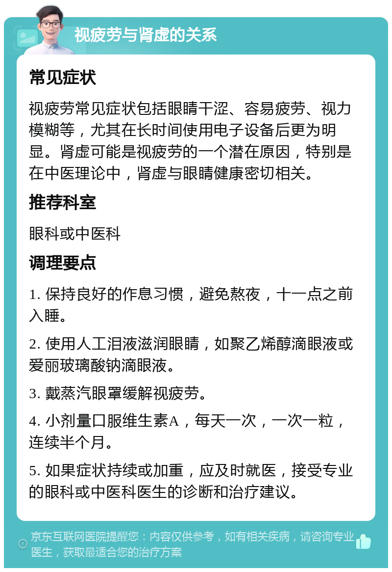 视疲劳与肾虚的关系 常见症状 视疲劳常见症状包括眼睛干涩、容易疲劳、视力模糊等，尤其在长时间使用电子设备后更为明显。肾虚可能是视疲劳的一个潜在原因，特别是在中医理论中，肾虚与眼睛健康密切相关。 推荐科室 眼科或中医科 调理要点 1. 保持良好的作息习惯，避免熬夜，十一点之前入睡。 2. 使用人工泪液滋润眼睛，如聚乙烯醇滴眼液或爱丽玻璃酸钠滴眼液。 3. 戴蒸汽眼罩缓解视疲劳。 4. 小剂量口服维生素A，每天一次，一次一粒，连续半个月。 5. 如果症状持续或加重，应及时就医，接受专业的眼科或中医科医生的诊断和治疗建议。