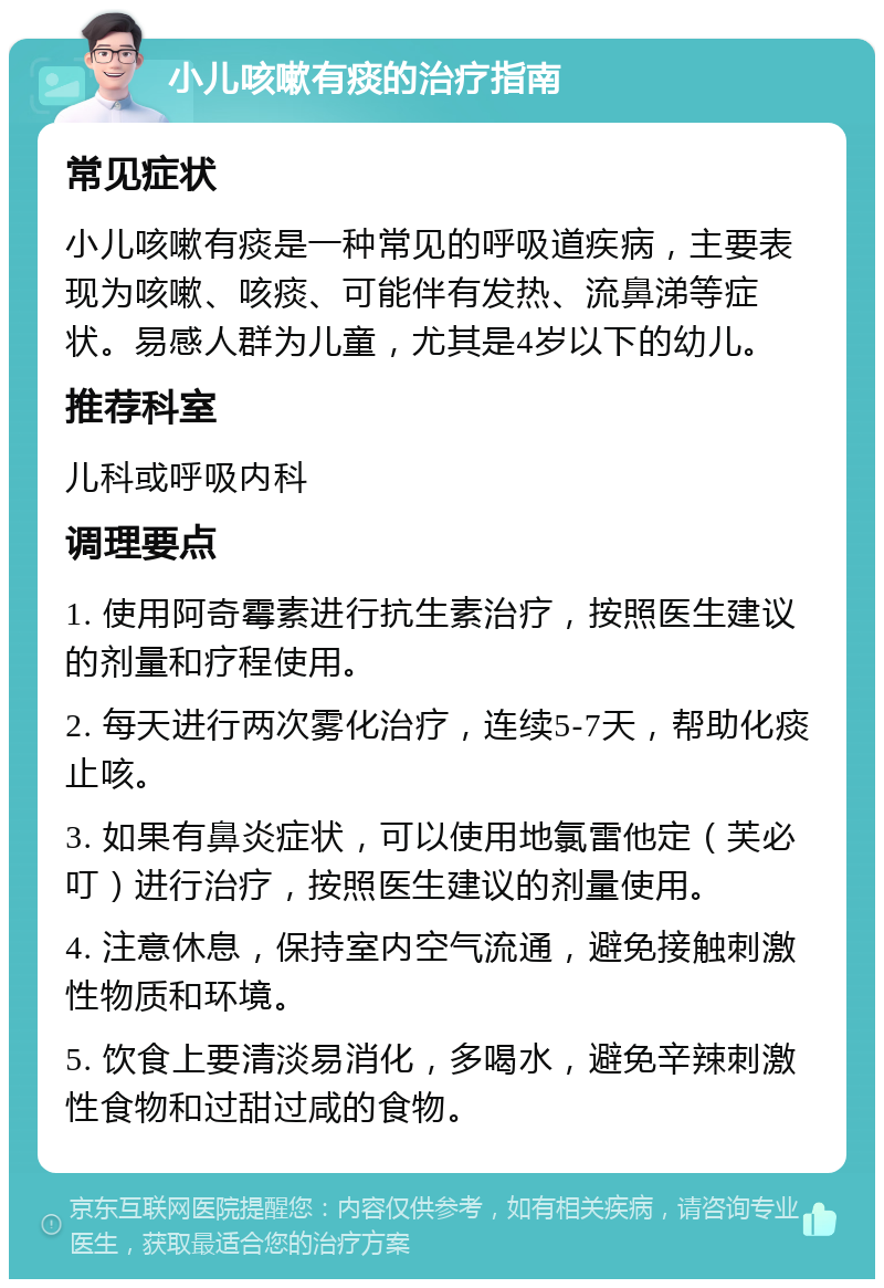 小儿咳嗽有痰的治疗指南 常见症状 小儿咳嗽有痰是一种常见的呼吸道疾病，主要表现为咳嗽、咳痰、可能伴有发热、流鼻涕等症状。易感人群为儿童，尤其是4岁以下的幼儿。 推荐科室 儿科或呼吸内科 调理要点 1. 使用阿奇霉素进行抗生素治疗，按照医生建议的剂量和疗程使用。 2. 每天进行两次雾化治疗，连续5-7天，帮助化痰止咳。 3. 如果有鼻炎症状，可以使用地氯雷他定（芙必叮）进行治疗，按照医生建议的剂量使用。 4. 注意休息，保持室内空气流通，避免接触刺激性物质和环境。 5. 饮食上要清淡易消化，多喝水，避免辛辣刺激性食物和过甜过咸的食物。