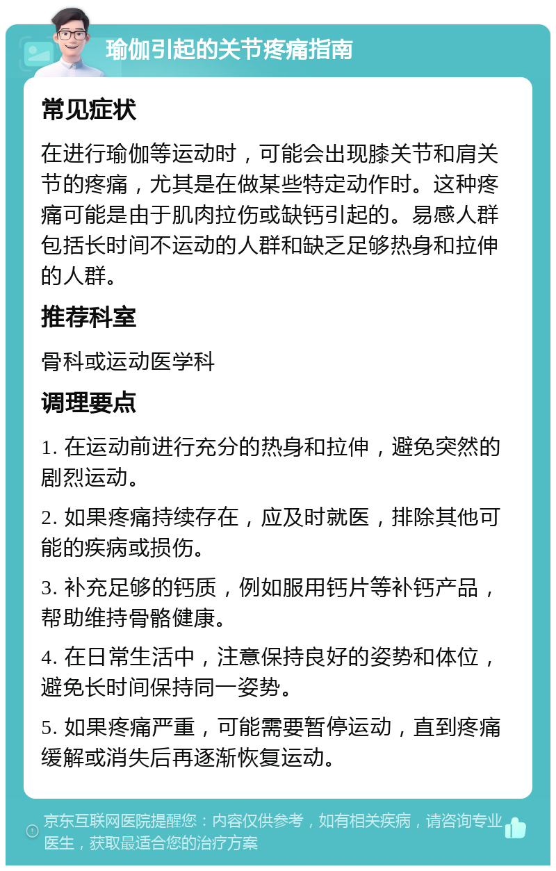 瑜伽引起的关节疼痛指南 常见症状 在进行瑜伽等运动时，可能会出现膝关节和肩关节的疼痛，尤其是在做某些特定动作时。这种疼痛可能是由于肌肉拉伤或缺钙引起的。易感人群包括长时间不运动的人群和缺乏足够热身和拉伸的人群。 推荐科室 骨科或运动医学科 调理要点 1. 在运动前进行充分的热身和拉伸，避免突然的剧烈运动。 2. 如果疼痛持续存在，应及时就医，排除其他可能的疾病或损伤。 3. 补充足够的钙质，例如服用钙片等补钙产品，帮助维持骨骼健康。 4. 在日常生活中，注意保持良好的姿势和体位，避免长时间保持同一姿势。 5. 如果疼痛严重，可能需要暂停运动，直到疼痛缓解或消失后再逐渐恢复运动。