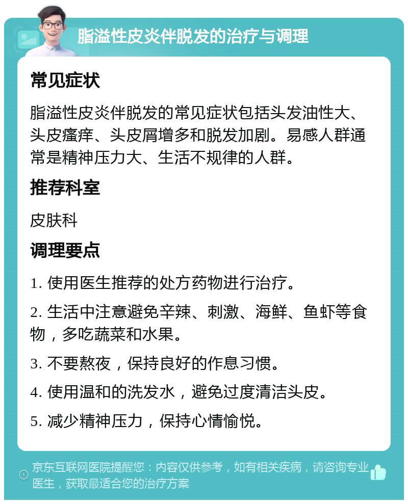 脂溢性皮炎伴脱发的治疗与调理 常见症状 脂溢性皮炎伴脱发的常见症状包括头发油性大、头皮瘙痒、头皮屑增多和脱发加剧。易感人群通常是精神压力大、生活不规律的人群。 推荐科室 皮肤科 调理要点 1. 使用医生推荐的处方药物进行治疗。 2. 生活中注意避免辛辣、刺激、海鲜、鱼虾等食物，多吃蔬菜和水果。 3. 不要熬夜，保持良好的作息习惯。 4. 使用温和的洗发水，避免过度清洁头皮。 5. 减少精神压力，保持心情愉悦。