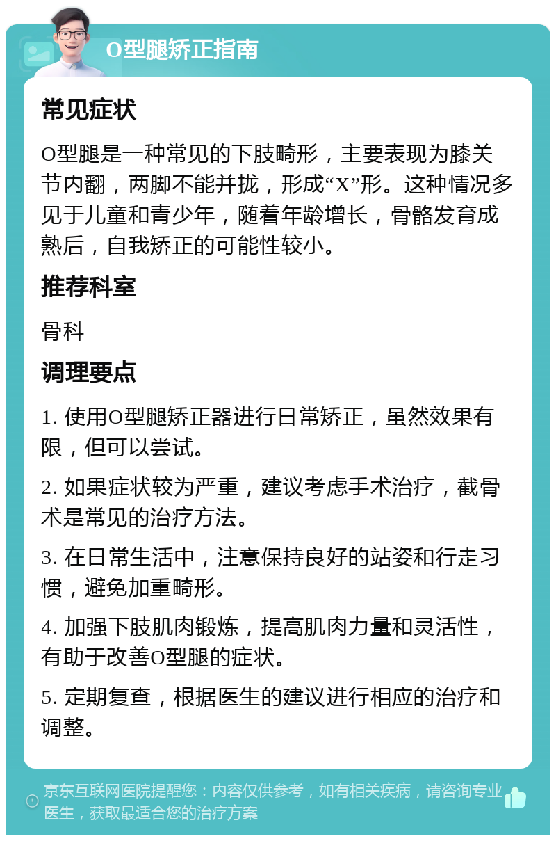 O型腿矫正指南 常见症状 O型腿是一种常见的下肢畸形，主要表现为膝关节内翻，两脚不能并拢，形成“X”形。这种情况多见于儿童和青少年，随着年龄增长，骨骼发育成熟后，自我矫正的可能性较小。 推荐科室 骨科 调理要点 1. 使用O型腿矫正器进行日常矫正，虽然效果有限，但可以尝试。 2. 如果症状较为严重，建议考虑手术治疗，截骨术是常见的治疗方法。 3. 在日常生活中，注意保持良好的站姿和行走习惯，避免加重畸形。 4. 加强下肢肌肉锻炼，提高肌肉力量和灵活性，有助于改善O型腿的症状。 5. 定期复查，根据医生的建议进行相应的治疗和调整。