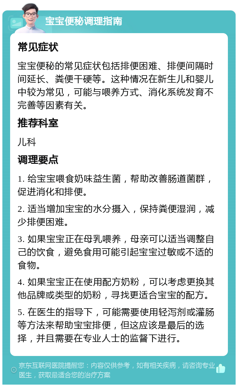 宝宝便秘调理指南 常见症状 宝宝便秘的常见症状包括排便困难、排便间隔时间延长、粪便干硬等。这种情况在新生儿和婴儿中较为常见，可能与喂养方式、消化系统发育不完善等因素有关。 推荐科室 儿科 调理要点 1. 给宝宝喂食奶味益生菌，帮助改善肠道菌群，促进消化和排便。 2. 适当增加宝宝的水分摄入，保持粪便湿润，减少排便困难。 3. 如果宝宝正在母乳喂养，母亲可以适当调整自己的饮食，避免食用可能引起宝宝过敏或不适的食物。 4. 如果宝宝正在使用配方奶粉，可以考虑更换其他品牌或类型的奶粉，寻找更适合宝宝的配方。 5. 在医生的指导下，可能需要使用轻泻剂或灌肠等方法来帮助宝宝排便，但这应该是最后的选择，并且需要在专业人士的监督下进行。