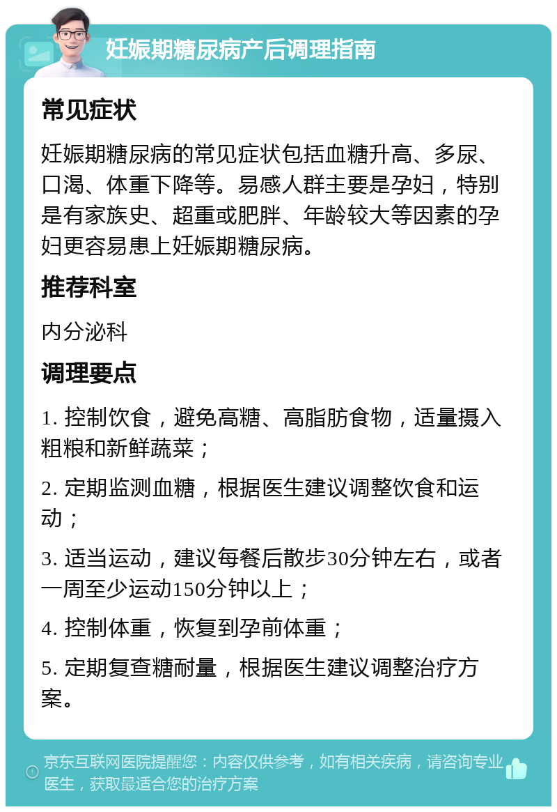 妊娠期糖尿病产后调理指南 常见症状 妊娠期糖尿病的常见症状包括血糖升高、多尿、口渴、体重下降等。易感人群主要是孕妇，特别是有家族史、超重或肥胖、年龄较大等因素的孕妇更容易患上妊娠期糖尿病。 推荐科室 内分泌科 调理要点 1. 控制饮食，避免高糖、高脂肪食物，适量摄入粗粮和新鲜蔬菜； 2. 定期监测血糖，根据医生建议调整饮食和运动； 3. 适当运动，建议每餐后散步30分钟左右，或者一周至少运动150分钟以上； 4. 控制体重，恢复到孕前体重； 5. 定期复查糖耐量，根据医生建议调整治疗方案。