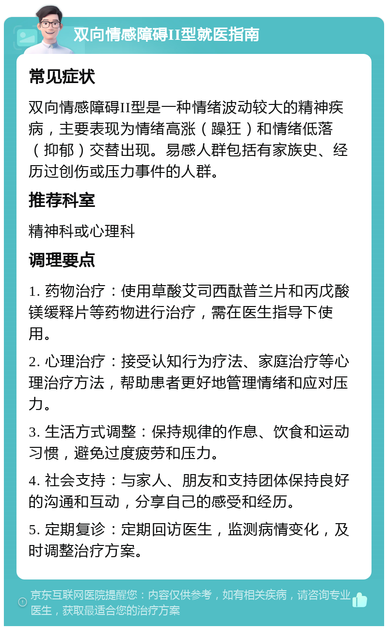 双向情感障碍II型就医指南 常见症状 双向情感障碍II型是一种情绪波动较大的精神疾病，主要表现为情绪高涨（躁狂）和情绪低落（抑郁）交替出现。易感人群包括有家族史、经历过创伤或压力事件的人群。 推荐科室 精神科或心理科 调理要点 1. 药物治疗：使用草酸艾司西酞普兰片和丙戊酸镁缓释片等药物进行治疗，需在医生指导下使用。 2. 心理治疗：接受认知行为疗法、家庭治疗等心理治疗方法，帮助患者更好地管理情绪和应对压力。 3. 生活方式调整：保持规律的作息、饮食和运动习惯，避免过度疲劳和压力。 4. 社会支持：与家人、朋友和支持团体保持良好的沟通和互动，分享自己的感受和经历。 5. 定期复诊：定期回访医生，监测病情变化，及时调整治疗方案。