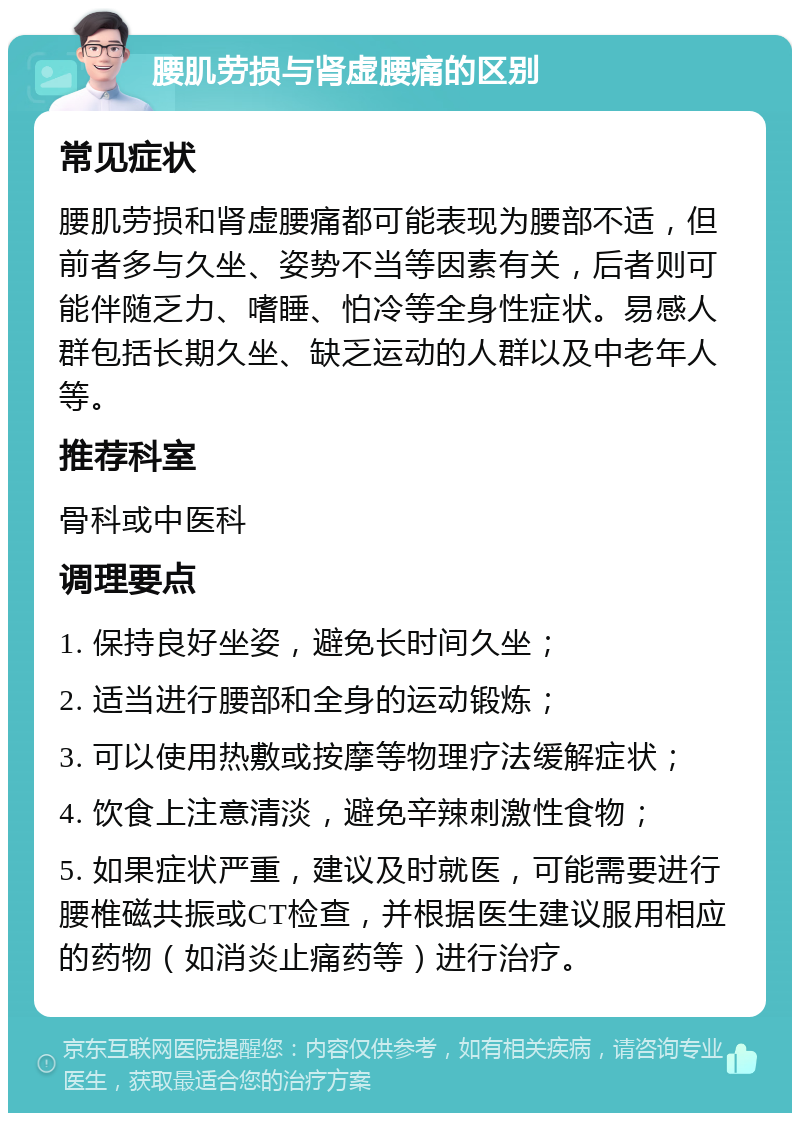 腰肌劳损与肾虚腰痛的区别 常见症状 腰肌劳损和肾虚腰痛都可能表现为腰部不适，但前者多与久坐、姿势不当等因素有关，后者则可能伴随乏力、嗜睡、怕冷等全身性症状。易感人群包括长期久坐、缺乏运动的人群以及中老年人等。 推荐科室 骨科或中医科 调理要点 1. 保持良好坐姿，避免长时间久坐； 2. 适当进行腰部和全身的运动锻炼； 3. 可以使用热敷或按摩等物理疗法缓解症状； 4. 饮食上注意清淡，避免辛辣刺激性食物； 5. 如果症状严重，建议及时就医，可能需要进行腰椎磁共振或CT检查，并根据医生建议服用相应的药物（如消炎止痛药等）进行治疗。