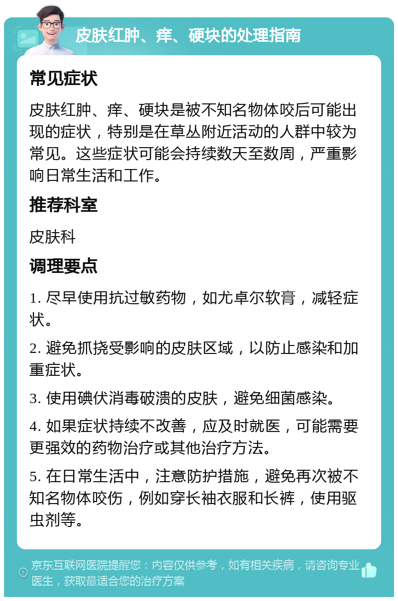 皮肤红肿、痒、硬块的处理指南 常见症状 皮肤红肿、痒、硬块是被不知名物体咬后可能出现的症状，特别是在草丛附近活动的人群中较为常见。这些症状可能会持续数天至数周，严重影响日常生活和工作。 推荐科室 皮肤科 调理要点 1. 尽早使用抗过敏药物，如尤卓尔软膏，减轻症状。 2. 避免抓挠受影响的皮肤区域，以防止感染和加重症状。 3. 使用碘伏消毒破溃的皮肤，避免细菌感染。 4. 如果症状持续不改善，应及时就医，可能需要更强效的药物治疗或其他治疗方法。 5. 在日常生活中，注意防护措施，避免再次被不知名物体咬伤，例如穿长袖衣服和长裤，使用驱虫剂等。