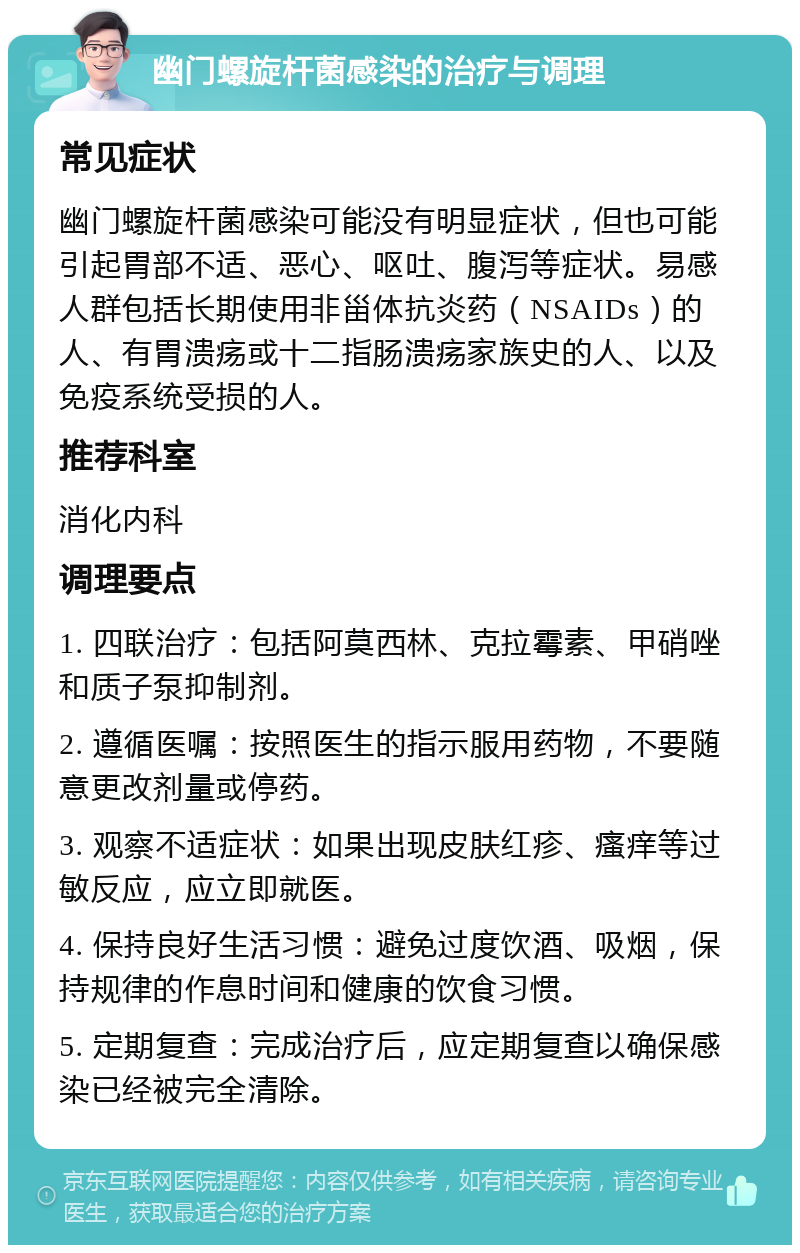 幽门螺旋杆菌感染的治疗与调理 常见症状 幽门螺旋杆菌感染可能没有明显症状，但也可能引起胃部不适、恶心、呕吐、腹泻等症状。易感人群包括长期使用非甾体抗炎药（NSAIDs）的人、有胃溃疡或十二指肠溃疡家族史的人、以及免疫系统受损的人。 推荐科室 消化内科 调理要点 1. 四联治疗：包括阿莫西林、克拉霉素、甲硝唑和质子泵抑制剂。 2. 遵循医嘱：按照医生的指示服用药物，不要随意更改剂量或停药。 3. 观察不适症状：如果出现皮肤红疹、瘙痒等过敏反应，应立即就医。 4. 保持良好生活习惯：避免过度饮酒、吸烟，保持规律的作息时间和健康的饮食习惯。 5. 定期复查：完成治疗后，应定期复查以确保感染已经被完全清除。