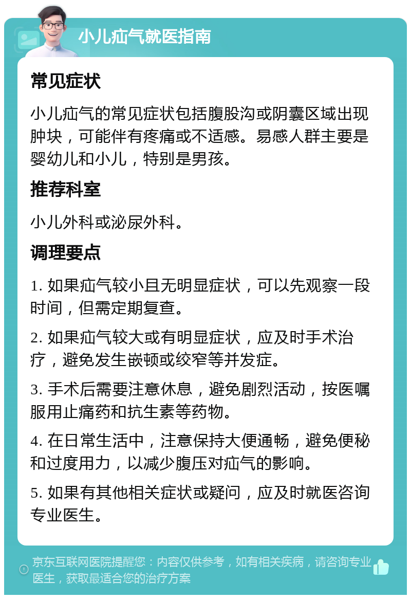 小儿疝气就医指南 常见症状 小儿疝气的常见症状包括腹股沟或阴囊区域出现肿块，可能伴有疼痛或不适感。易感人群主要是婴幼儿和小儿，特别是男孩。 推荐科室 小儿外科或泌尿外科。 调理要点 1. 如果疝气较小且无明显症状，可以先观察一段时间，但需定期复查。 2. 如果疝气较大或有明显症状，应及时手术治疗，避免发生嵌顿或绞窄等并发症。 3. 手术后需要注意休息，避免剧烈活动，按医嘱服用止痛药和抗生素等药物。 4. 在日常生活中，注意保持大便通畅，避免便秘和过度用力，以减少腹压对疝气的影响。 5. 如果有其他相关症状或疑问，应及时就医咨询专业医生。