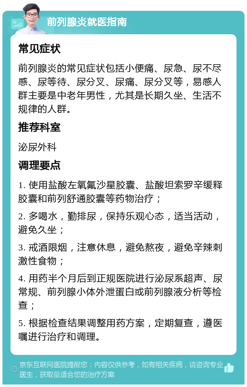 前列腺炎就医指南 常见症状 前列腺炎的常见症状包括小便痛、尿急、尿不尽感、尿等待、尿分叉、尿痛、尿分叉等，易感人群主要是中老年男性，尤其是长期久坐、生活不规律的人群。 推荐科室 泌尿外科 调理要点 1. 使用盐酸左氧氟沙星胶囊、盐酸坦索罗辛缓释胶囊和前列舒通胶囊等药物治疗； 2. 多喝水，勤排尿，保持乐观心态，适当活动，避免久坐； 3. 戒酒限烟，注意休息，避免熬夜，避免辛辣刺激性食物； 4. 用药半个月后到正规医院进行泌尿系超声、尿常规、前列腺小体外泄蛋白或前列腺液分析等检查； 5. 根据检查结果调整用药方案，定期复查，遵医嘱进行治疗和调理。