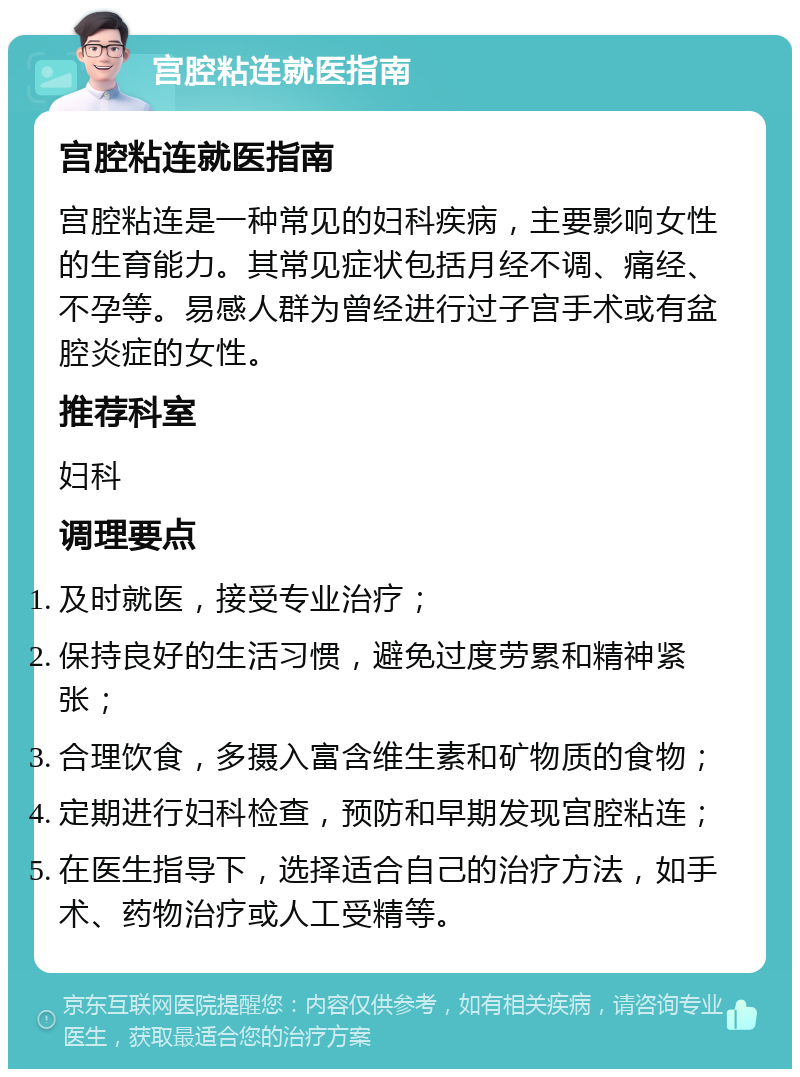 宫腔粘连就医指南 宫腔粘连就医指南 宫腔粘连是一种常见的妇科疾病，主要影响女性的生育能力。其常见症状包括月经不调、痛经、不孕等。易感人群为曾经进行过子宫手术或有盆腔炎症的女性。 推荐科室 妇科 调理要点 及时就医，接受专业治疗； 保持良好的生活习惯，避免过度劳累和精神紧张； 合理饮食，多摄入富含维生素和矿物质的食物； 定期进行妇科检查，预防和早期发现宫腔粘连； 在医生指导下，选择适合自己的治疗方法，如手术、药物治疗或人工受精等。