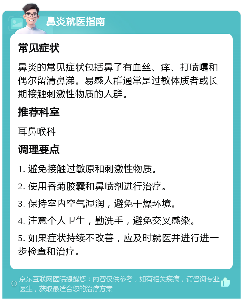 鼻炎就医指南 常见症状 鼻炎的常见症状包括鼻子有血丝、痒、打喷嚏和偶尔留清鼻涕。易感人群通常是过敏体质者或长期接触刺激性物质的人群。 推荐科室 耳鼻喉科 调理要点 1. 避免接触过敏原和刺激性物质。 2. 使用香菊胶囊和鼻喷剂进行治疗。 3. 保持室内空气湿润，避免干燥环境。 4. 注意个人卫生，勤洗手，避免交叉感染。 5. 如果症状持续不改善，应及时就医并进行进一步检查和治疗。