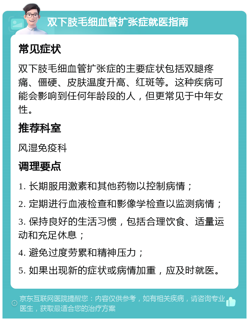 双下肢毛细血管扩张症就医指南 常见症状 双下肢毛细血管扩张症的主要症状包括双腿疼痛、僵硬、皮肤温度升高、红斑等。这种疾病可能会影响到任何年龄段的人，但更常见于中年女性。 推荐科室 风湿免疫科 调理要点 1. 长期服用激素和其他药物以控制病情； 2. 定期进行血液检查和影像学检查以监测病情； 3. 保持良好的生活习惯，包括合理饮食、适量运动和充足休息； 4. 避免过度劳累和精神压力； 5. 如果出现新的症状或病情加重，应及时就医。