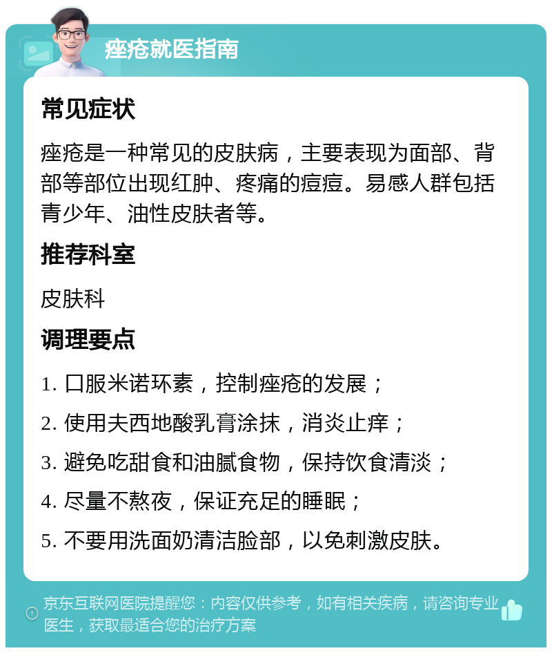 痤疮就医指南 常见症状 痤疮是一种常见的皮肤病，主要表现为面部、背部等部位出现红肿、疼痛的痘痘。易感人群包括青少年、油性皮肤者等。 推荐科室 皮肤科 调理要点 1. 口服米诺环素，控制痤疮的发展； 2. 使用夫西地酸乳膏涂抹，消炎止痒； 3. 避免吃甜食和油腻食物，保持饮食清淡； 4. 尽量不熬夜，保证充足的睡眠； 5. 不要用洗面奶清洁脸部，以免刺激皮肤。