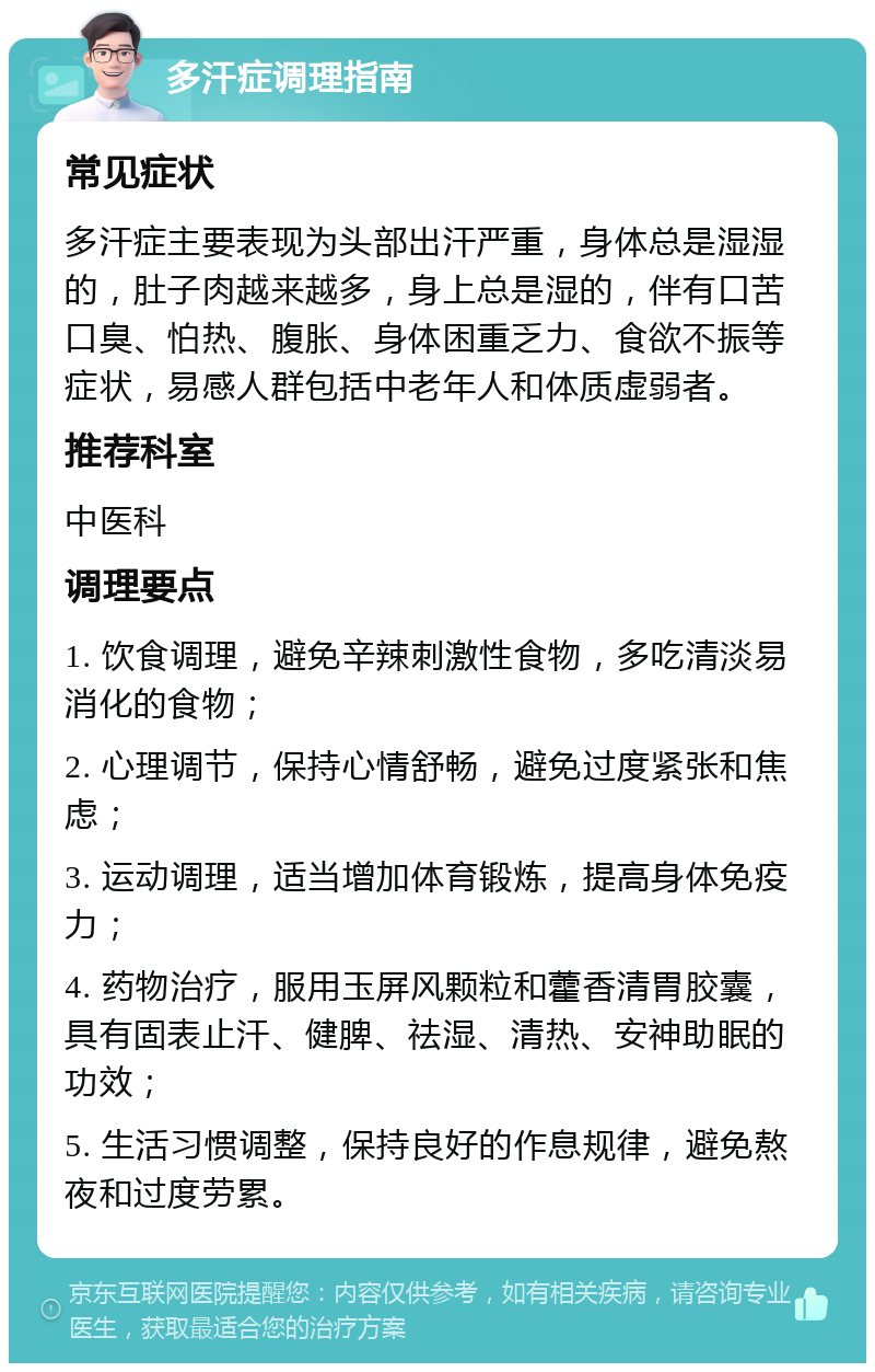 多汗症调理指南 常见症状 多汗症主要表现为头部出汗严重，身体总是湿湿的，肚子肉越来越多，身上总是湿的，伴有口苦口臭、怕热、腹胀、身体困重乏力、食欲不振等症状，易感人群包括中老年人和体质虚弱者。 推荐科室 中医科 调理要点 1. 饮食调理，避免辛辣刺激性食物，多吃清淡易消化的食物； 2. 心理调节，保持心情舒畅，避免过度紧张和焦虑； 3. 运动调理，适当增加体育锻炼，提高身体免疫力； 4. 药物治疗，服用玉屏风颗粒和藿香清胃胶囊，具有固表止汗、健脾、祛湿、清热、安神助眠的功效； 5. 生活习惯调整，保持良好的作息规律，避免熬夜和过度劳累。