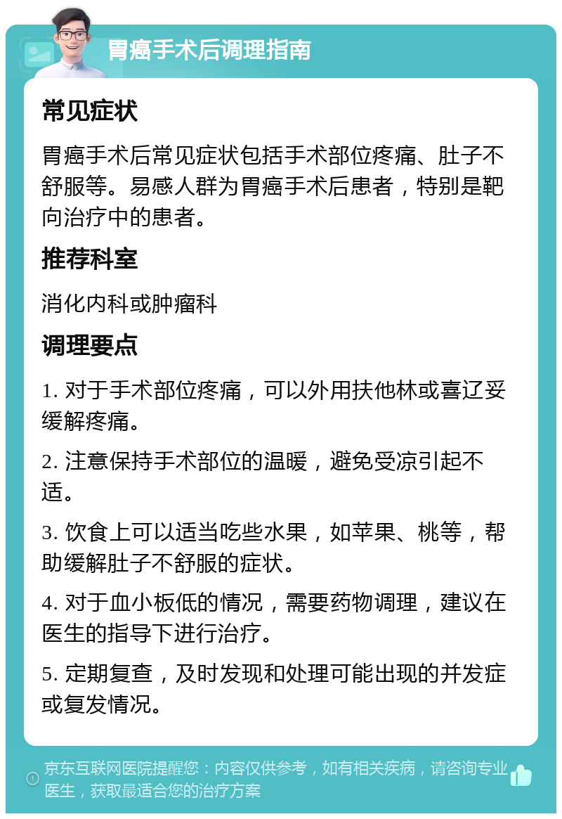 胃癌手术后调理指南 常见症状 胃癌手术后常见症状包括手术部位疼痛、肚子不舒服等。易感人群为胃癌手术后患者，特别是靶向治疗中的患者。 推荐科室 消化内科或肿瘤科 调理要点 1. 对于手术部位疼痛，可以外用扶他林或喜辽妥缓解疼痛。 2. 注意保持手术部位的温暖，避免受凉引起不适。 3. 饮食上可以适当吃些水果，如苹果、桃等，帮助缓解肚子不舒服的症状。 4. 对于血小板低的情况，需要药物调理，建议在医生的指导下进行治疗。 5. 定期复查，及时发现和处理可能出现的并发症或复发情况。