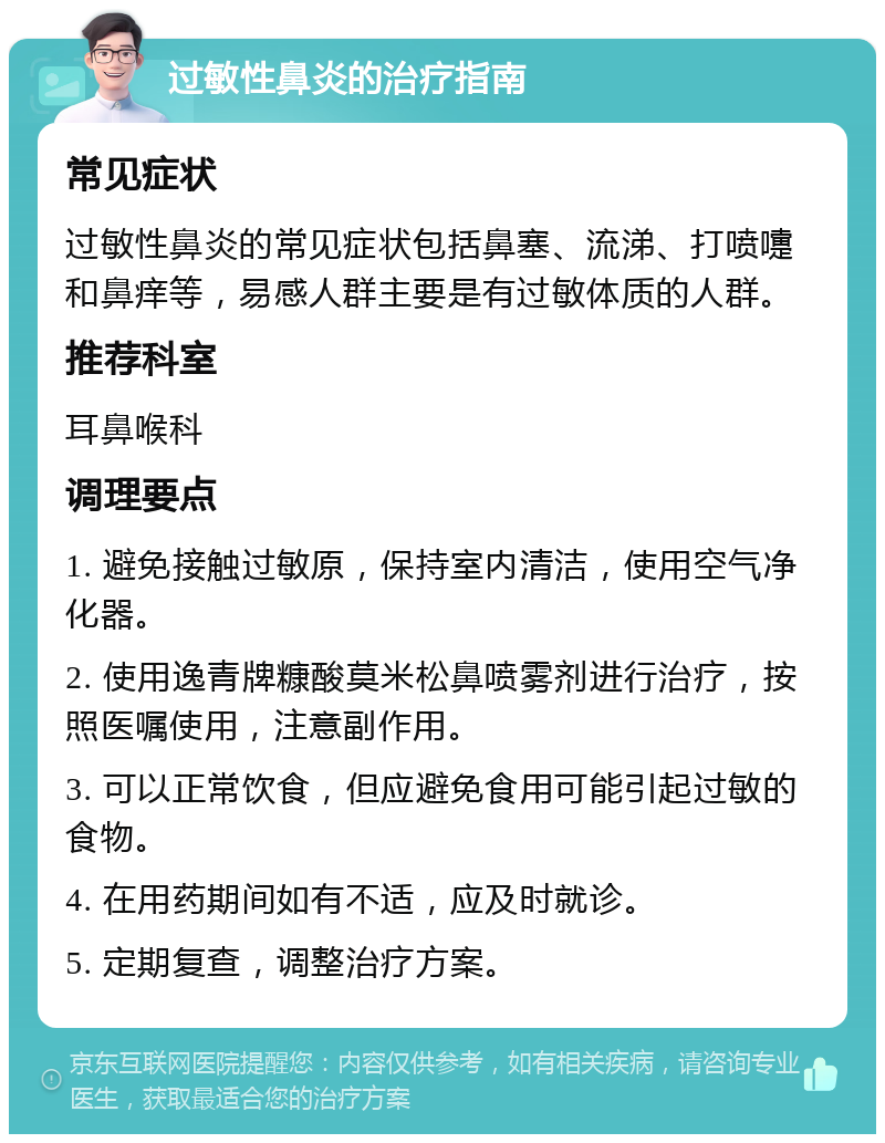 过敏性鼻炎的治疗指南 常见症状 过敏性鼻炎的常见症状包括鼻塞、流涕、打喷嚏和鼻痒等，易感人群主要是有过敏体质的人群。 推荐科室 耳鼻喉科 调理要点 1. 避免接触过敏原，保持室内清洁，使用空气净化器。 2. 使用逸青牌糠酸莫米松鼻喷雾剂进行治疗，按照医嘱使用，注意副作用。 3. 可以正常饮食，但应避免食用可能引起过敏的食物。 4. 在用药期间如有不适，应及时就诊。 5. 定期复查，调整治疗方案。