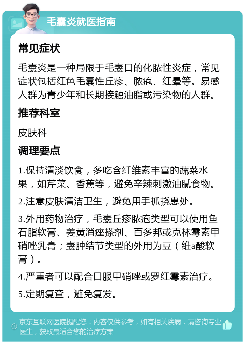 毛囊炎就医指南 常见症状 毛囊炎是一种局限于毛囊口的化脓性炎症，常见症状包括红色毛囊性丘疹、脓疱、红晕等。易感人群为青少年和长期接触油脂或污染物的人群。 推荐科室 皮肤科 调理要点 1.保持清淡饮食，多吃含纤维素丰富的蔬菜水果，如芹菜、香蕉等，避免辛辣刺激油腻食物。 2.注意皮肤清洁卫生，避免用手抓挠患处。 3.外用药物治疗，毛囊丘疹脓疱类型可以使用鱼石脂软膏、姜黄消痤搽剂、百多邦或克林霉素甲硝唑乳膏；囊肿结节类型的外用为豆（维a酸软膏）。 4.严重者可以配合口服甲硝唑或罗红霉素治疗。 5.定期复查，避免复发。