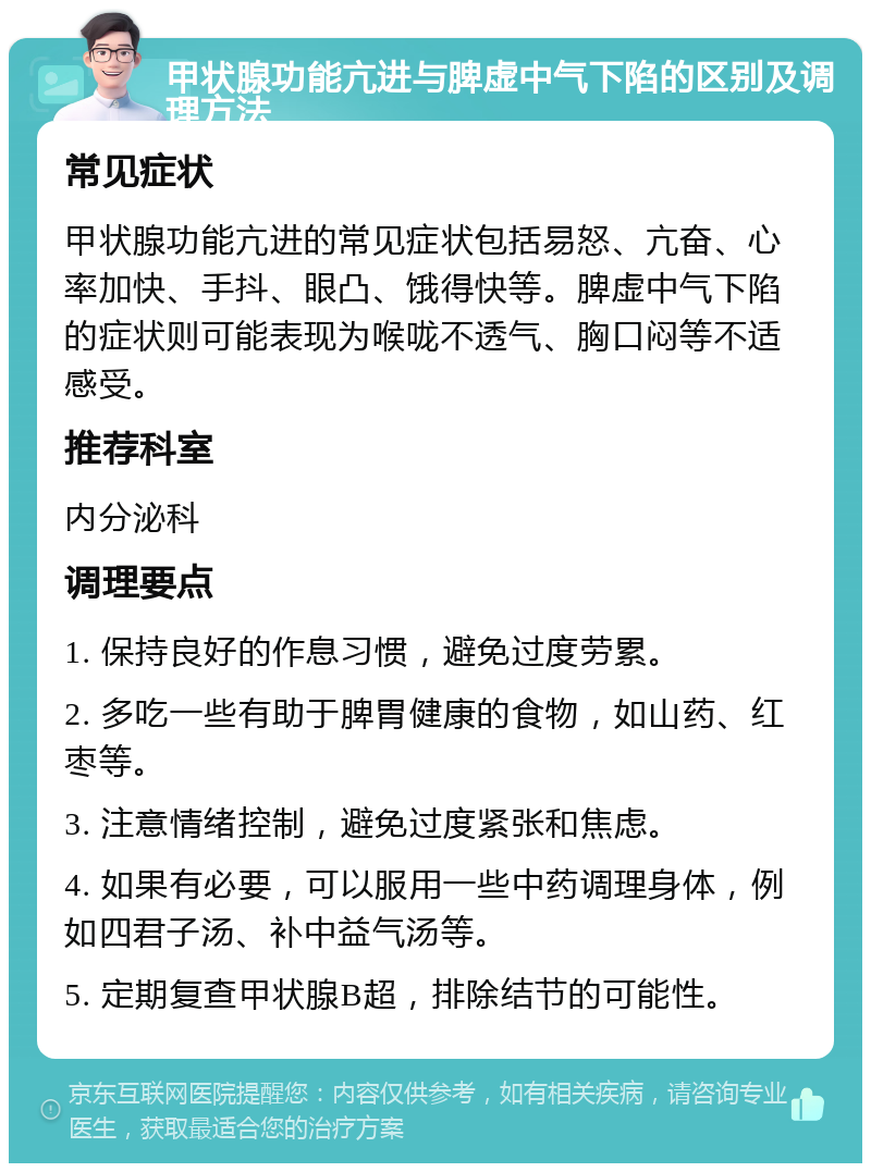 甲状腺功能亢进与脾虚中气下陷的区别及调理方法 常见症状 甲状腺功能亢进的常见症状包括易怒、亢奋、心率加快、手抖、眼凸、饿得快等。脾虚中气下陷的症状则可能表现为喉咙不透气、胸口闷等不适感受。 推荐科室 内分泌科 调理要点 1. 保持良好的作息习惯，避免过度劳累。 2. 多吃一些有助于脾胃健康的食物，如山药、红枣等。 3. 注意情绪控制，避免过度紧张和焦虑。 4. 如果有必要，可以服用一些中药调理身体，例如四君子汤、补中益气汤等。 5. 定期复查甲状腺B超，排除结节的可能性。