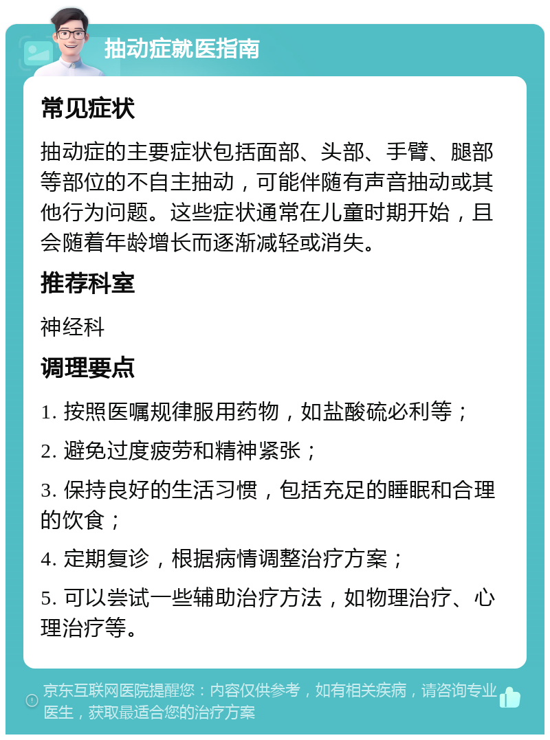 抽动症就医指南 常见症状 抽动症的主要症状包括面部、头部、手臂、腿部等部位的不自主抽动，可能伴随有声音抽动或其他行为问题。这些症状通常在儿童时期开始，且会随着年龄增长而逐渐减轻或消失。 推荐科室 神经科 调理要点 1. 按照医嘱规律服用药物，如盐酸硫必利等； 2. 避免过度疲劳和精神紧张； 3. 保持良好的生活习惯，包括充足的睡眠和合理的饮食； 4. 定期复诊，根据病情调整治疗方案； 5. 可以尝试一些辅助治疗方法，如物理治疗、心理治疗等。