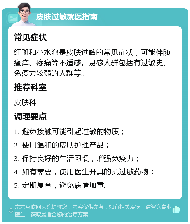 皮肤过敏就医指南 常见症状 红斑和小水泡是皮肤过敏的常见症状，可能伴随瘙痒、疼痛等不适感。易感人群包括有过敏史、免疫力较弱的人群等。 推荐科室 皮肤科 调理要点 1. 避免接触可能引起过敏的物质； 2. 使用温和的皮肤护理产品； 3. 保持良好的生活习惯，增强免疫力； 4. 如有需要，使用医生开具的抗过敏药物； 5. 定期复查，避免病情加重。