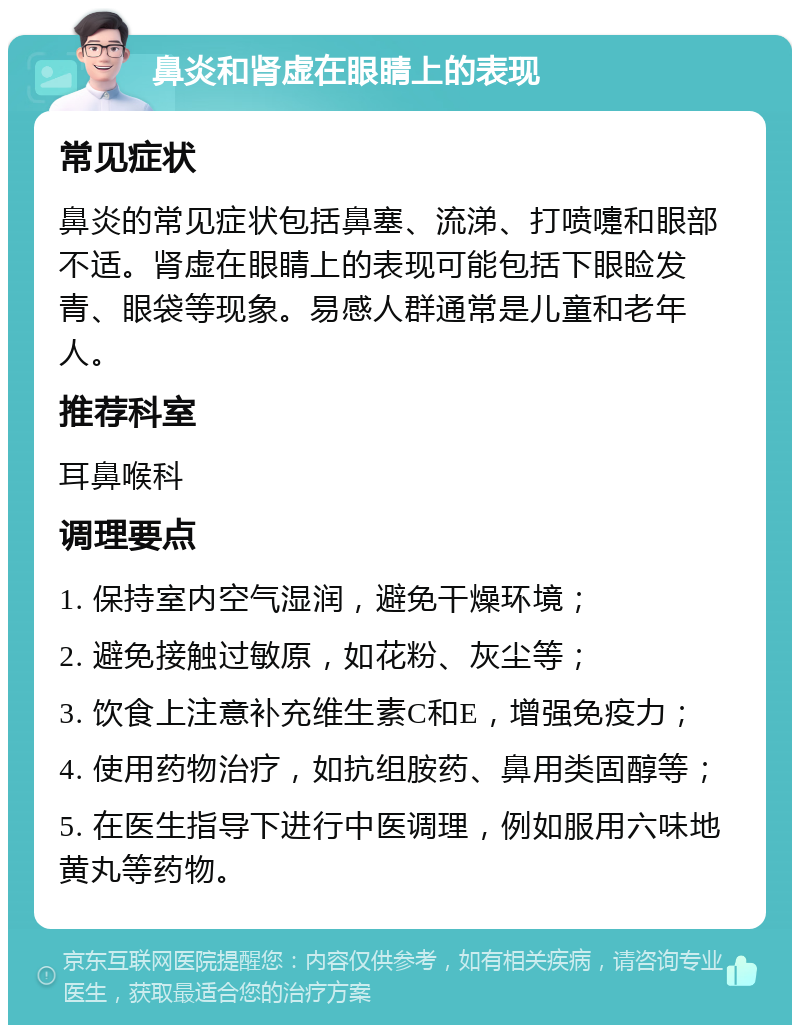 鼻炎和肾虚在眼睛上的表现 常见症状 鼻炎的常见症状包括鼻塞、流涕、打喷嚏和眼部不适。肾虚在眼睛上的表现可能包括下眼睑发青、眼袋等现象。易感人群通常是儿童和老年人。 推荐科室 耳鼻喉科 调理要点 1. 保持室内空气湿润，避免干燥环境； 2. 避免接触过敏原，如花粉、灰尘等； 3. 饮食上注意补充维生素C和E，增强免疫力； 4. 使用药物治疗，如抗组胺药、鼻用类固醇等； 5. 在医生指导下进行中医调理，例如服用六味地黄丸等药物。