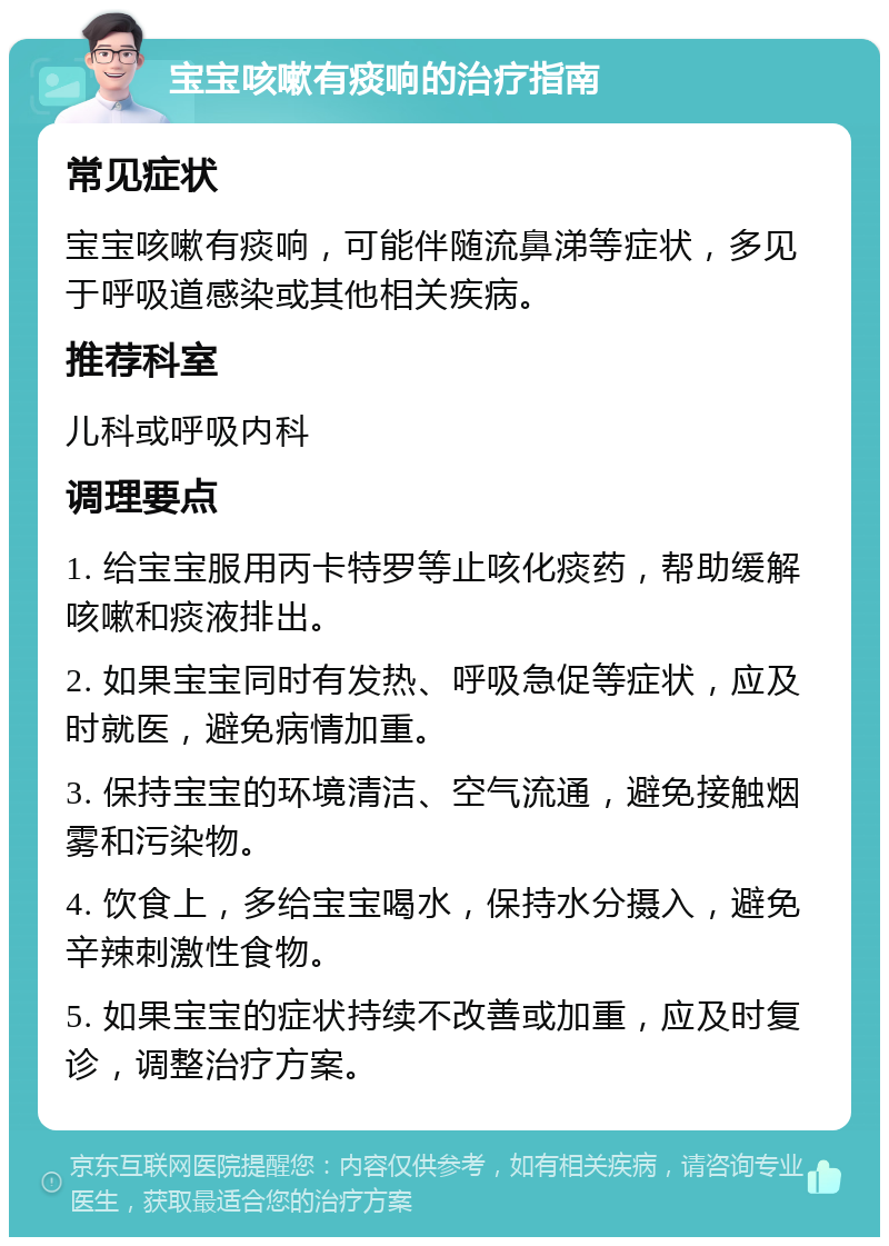 宝宝咳嗽有痰响的治疗指南 常见症状 宝宝咳嗽有痰响，可能伴随流鼻涕等症状，多见于呼吸道感染或其他相关疾病。 推荐科室 儿科或呼吸内科 调理要点 1. 给宝宝服用丙卡特罗等止咳化痰药，帮助缓解咳嗽和痰液排出。 2. 如果宝宝同时有发热、呼吸急促等症状，应及时就医，避免病情加重。 3. 保持宝宝的环境清洁、空气流通，避免接触烟雾和污染物。 4. 饮食上，多给宝宝喝水，保持水分摄入，避免辛辣刺激性食物。 5. 如果宝宝的症状持续不改善或加重，应及时复诊，调整治疗方案。