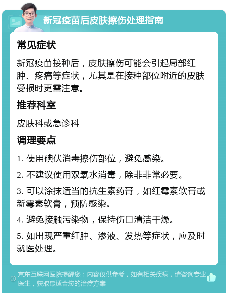 新冠疫苗后皮肤擦伤处理指南 常见症状 新冠疫苗接种后，皮肤擦伤可能会引起局部红肿、疼痛等症状，尤其是在接种部位附近的皮肤受损时更需注意。 推荐科室 皮肤科或急诊科 调理要点 1. 使用碘伏消毒擦伤部位，避免感染。 2. 不建议使用双氧水消毒，除非非常必要。 3. 可以涂抹适当的抗生素药膏，如红霉素软膏或新霉素软膏，预防感染。 4. 避免接触污染物，保持伤口清洁干燥。 5. 如出现严重红肿、渗液、发热等症状，应及时就医处理。